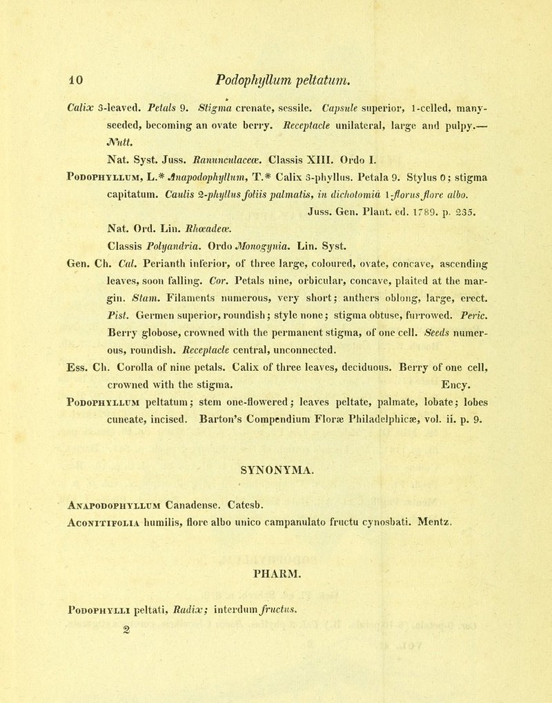 Calix 3-leaved. Petals 9. Stigma crenate, sessile. Capsule superior, 1-celled, many- seeded, becoming an ovate berry. Receptacle unilateral, large and pulpy.— Nutt. Nat. Syst. Juss. Ranunculacece. Classis XIII. Ordo I. Podophyllum, L.* Jinapodophyllum, T.* Calix 3-phyllus. Petala 9. Stylus 0; stigma capitatum. Caulis 2-phyllus foliis palmatis, in dichotomia \-florusjlore albo. Juss. Gen. Plant, ed. 1789. p. 235. Nat. Old. Lin. Rhoeadece. Classis Polyandria. Ordo Monogynia. Lin. Syst. Gen. Ch. Cal. Perianth inferior, of three large, coloured, ovate, concave, ascending leaves, soon falling. Cor. Petals nine, orbicular, concave, plaited at the mar- gin. Stain. Filaments numerous, very shortanthers oblong, large, erect. Pist. Germen superior, roundish; style none; stigma obtuse, furrowed. Peric. Berry globose, crowned with the permanent stigma, of one cell. Seeds numer- ous, roundish. Receptacle central, unconnected. Ess. Ch. Corolla of nine petals. Calix of three leaves, deciduous. Berry of one cell, crowned with the stigma. Ency. Podophyllum peltatum; stem one-flowered; leaves peltate, palmate, lobate,* lobes cuneate, incised. Barton’s Compendium Florse Philadelphia, vol. ii. p. 9. SYNONYMA. Anapodophyllum Canadense. Catesb. Aconitifolia humilis, flore albo unico campanulato fructu cynosbati. Mentz. PHARM. Podophylli peltati, Radix; interdum Jructus.