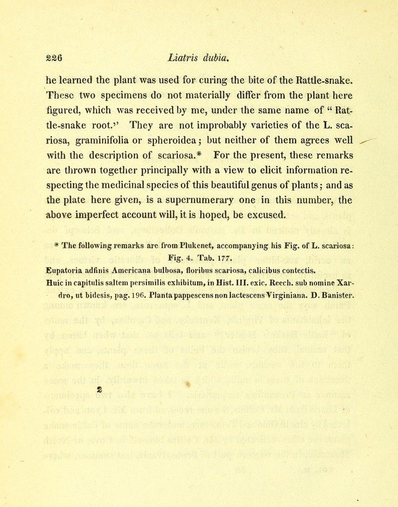 he learned the plant was used for curing the bite of the Rattle-snake. These two specimens do not materially differ from the plant here figured, which was received by me, under the same name of “ Rat- tle-snake root.’’ They are not improbably varieties of the L. sca- riosa, graminifolia or spheroidea; but neither of them agrees well with the description of scariosa.* For the present, these remarks are thrown together principally with a view to elicit information re- specting the medicinal species of this beautiful genus of plants; and as the plate here given, is a supernumerary one in this number, the above imperfect account will, it is hoped, be excused. * The following remarks are from Plukenet, accompanying his Fig. of L. scariosa: Fig. 4. Tab. 177. Eupatoria adfinis Americana bulbosa, floribus scariosa, calicibus contectis. Huic in capitulis saltern persimilis exhibitum, in Hist. III. exic. Reech. sub nomine Xar- dro, ut bidesis, pag. 196. Tlantapappescensnonlactescens Virginiana. D. Banister.