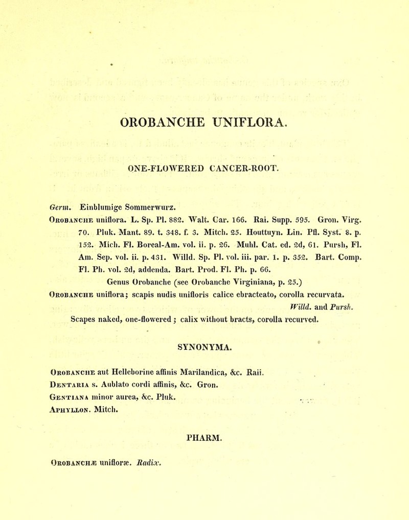 OROBANCHE UNIFLORA. ONE-FLOWERED CANCER-ROOT. Germ. Einblumige Sommerwurz. Orobanche uniflora. L. Sp. PI. 882. Walt. Gar. 166. Rai. Supp. 595. Gron. Virg. 70. Pluk. Mant. 89. t. 348. f. 3. Mitch. 25. Houttuyn. Lin. Pfl. Syst. 8. p. 152. Mich. FI. Boreal-Am. vol. ii. p. 26. Muhl. Cat. ed. 2d, 61. Pursh, FI. Am. Sep. vol. ii. p. 431. Willd. Sp. PI. vol. iii. par. 1. p. 352. Bart. Comp. FI. Ph. vol. 2d, addenda. Bart. Prod. FI. Ph. p. 66. Genus Orobanche (see Orobanche Virginiana, p. 25.) Orobanche uniflora; scapis nudis unifioris calice ebracteato, corolla recurvata. Willd. and Pursh. Scapes naked, one-flowered ; calix without bracts, corolla recurved. SYNONYMA. Orobanche aut Helleborine affinis Marilandica, &c. Raii. Dentaria s. Aublato cordi affinis, &c. Gron. Gentiana minor aurea, &c. Pluk. Aphyelon. Mitch. PHARM. Orobanch® uniflorse. Radix.