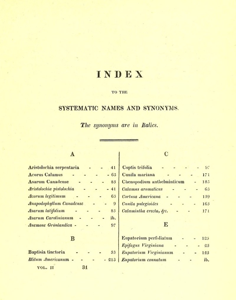 TO THE SYSTEMATIC NAMES AND SYNONYMS. The synonyms are in Italics. A Aristolochia serpentaria - - 41 Acorus Calamus - - - - 63 Asarum Canadense - - - 85 Aristolochia pistolochia - - - 41 Acorum legitimum 63 Anapodophyllum Canadense - 9 Asarnm latifolium - - - 85 Asarum Carolinianum - - ib. Anemone Gronlandica 97 B Baptisia tinctoria - - - 53 Blitum Americanum - - - - 213 c Coptis trifolia - - - - 97 Cunila mariana - - - 171 Clienopodium anthclminticum - 183 Calamus aromaticus - - - 63 Cortnsa Americana - - - 159 Cunila pnlegioides - - - 165 Calamintha erecta, Sfc. - - 171 E Eupatorium perfoliatum - - 125 Epifagus Virginiana - - - 25 Eupatorium Virginianum - - 125 Eupatorium connatum - - ib. VOL. II 31