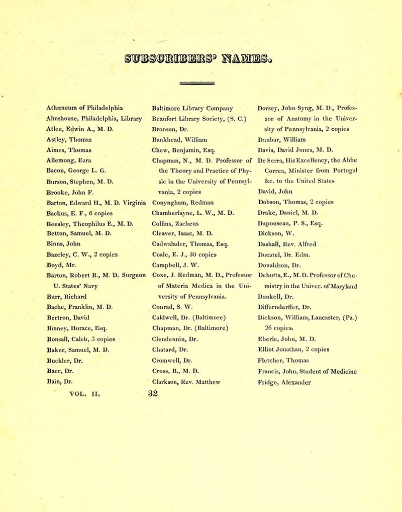 Athxneum of Philadelphia Almshouse, Philadelphia, Library Atlee, Edwin A., M. D. Astley, Thomas Aimes, Thomas Allemong, Ezra Bacon, George L. G. Burson, Stephen, M. D. Brooke, John F. Barton, Edward H., M. D. Virginia Backus, E. F., 6 copies Beesley, Theophilus E., M. D. Betton, Samuel, M. D. Binns, John Bazeley, C. W., 2 copies Boyd, Mr. Barton, Robert R., M. D. Surgeon U. States’ Navy Burr, Richard Bache, Franklin, M. D. Bertron, David Binney, Horace, Esq. Bonsall, Caleb, 3 copies Baker, Samuel, M. D. Buckler, Dr. Baer, Dr. Bain, Dr. VOL. II. Baltimore Library Company Beaufort Library Society, (S. C.) Bronson, Dr. Bankhead, William Chew, Benjamin, Esq. Chapman, N., M. D. Professor of the Theory and Practice of Phy- sic in the University of Pennsyl- vania, 2 copies Conyngham, Redman Chamberlayne, L. W., M. D. Collins, Zacheus Cleaver, Isaac, M. D. Cadwalader, Thomas, Esq. Coale, E. J., 50 copies Campbell, J. W. Coxe, J. Redman, M. D., Professor of Materia Medica in the Uni- versity of Pennsylvania. Conrad, S. W. Caldwell, Dr. (Baltimore) Chapman, Dr. (Baltimore) Clendennin, Dr. Chatard, Dr. Cromwell, Dr. Cross, B., M. D. Clarkson, Rev. Matthew 32 Dorsey, John Syng, M. D., Profes- sor of Anatomy in the Univer- sity of Pennsylvania, 2 copies Dunbar, William Davis, David Jones, M. D. De Serra, His Excellency, the Abbe Correa, Minister from Portugal &c. to the United States David, John Dobson, Thomas, 2 copies Drake, Daniel, M. D. Duponseau, P. S., Esq. Dickson, W. Dashall, Rev. Alfred Ducatel, Dr. Edm. Donaldson, Dr. Debutts, E., M.D. Professor of Che- mistry in the Univer. of Mary land Dunkell, Dr. Differnderffer, Dr. Dickson, William, Lancaster, (Pa.) 26 copies. Eberle, John, M. D. Elliot Jonathan, 2 copies Fletcher, Thomas Francis, John, Student of Medicine Fridge, Alexander