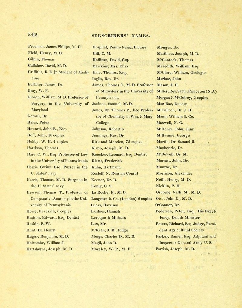 Freeman, James Philips, M. D. Field, Henry, M. D. Gilpin, Thomas Gallaher, David, M. D. Griffiths, R. E. jr. Student of Medi- cine Gallaher, James, Dr. Gray, W. F. Gibson, William, M. D. Professor of Surgery in the University of Maryland Gerard, Di\ Hales, Peter Howard, John E., Esq. Hoff, John, 10 copies Hobby, W. H. 4 copies Harrison, Thomas Hare, C. W., Esq. Professor of Law in the University of Pennsylvania Harris, Gwinn, Esq. Purser in the U. States’ navy Harris, Thomas, M. D. Surgeon in the U. States’ navy Hewson, Thomas T., Professor of Comparative Anatomy in the Uni- versity of Pennsylvania Howe, Hezekiah, 6 copies Hudson, Edward, Esq. Dentist Hoskin, E. W. Hunt, Dr. Henry Huger, Benjamin, M. D. Holcombe, William J. Hartshorne, Joseph, M. D. Hospital, Pennsylvania, Library Hill, C. M. Hoffman, David, Esq. Hawkins, Mrs. Eliza Hale, Thomas, Esq. Inglis, Rev. Dr. James, Thomas C., M. D. Professor of Midwifery in the University of Pennsylvania Jackson, Samuel, M. D. Jones, Dr. Thomas P., late Profes- sor of Chemistry in Wm. & Mary College Johnson, Robert G. Jennings, Rev. Dr. Kirk and Mercien, 75 copies Ivlapp, Joseph, M. D. Koecker, Leonard, Esq. Dentist Kletts, Frederick Kuhn, Hartmann Kosloff, N. Russian Consul Keener, Dr. D. Konig, C. S. La Roche, R., M. D. Longman & Co. (London) 6 copies Lucas, Harrison Lardner, Hannah Leroque & Milhaux Lux, Mr. M‘Kean, J. B., Judge Meigs, Charles D., M. D. Magil, John D. Mozeley, W. P., M. D. Monges, Dr. Matthieu, Joseph, M. D. M'Cliutock, Thomas Meredith, William, Esq. M‘Clure, William, Geologist Markoe, John Mason, J. H. Miller, Rev. Sami., Princeton (N. J.) Morgan & MtGuirey, 6 copies Mac Rae, Duncan M‘Culloch, Dr. J. H. Mann, William &. Co. Maxwell, N. G. M'Henry, John, Junr. MTlwaine, George Martin, Dr. Samuel B. Mackenzie, Dr. M'Dowell, Dr. M. Marrast, John, Dr. Munroe, Dr. Morrison, Alexander Neill, Henry, M. D. Nicklin, P. H Osborne, Nath. M., M. D. Otto, John C., M. D. O'Conner, Dr. Pedersen, Peter, Esq., His Excel- lency, Danish Minister Peters, Richard, Esq. Judge, Presi- dent Agricultural Society Parker, Daniel, Esq. Adjutant and Inspector General Army U. S. Parrish, Joseph, M. D.