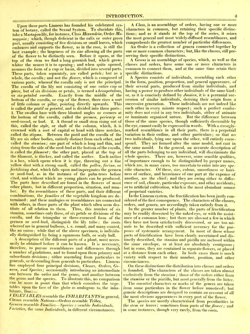 Upon these parts Linneus has founded his celebrated sys- tem of botany, called the Sexual System. To elucidate this, take a Martagon lily, for instance. Class Hexandria, Order Mo- nogynia; which, though deficient in the calix or outer green part, usually consisting of five divisions or small leaves, which embraces and supports the flower, as in the rose, is still the best example; the largeness of its size allowing all the parts of the flower to be distinctly seen. Before it opens, at the top of the stem we find a long greenish bud, which grows whiter the nearer it is to opening; and when quite opened, assumes the form of a cup or basin, divided into several parts. These parts, taken separately, are called petals; but as a whole, the corolla; and not the flower, which is composed of various parts, whereof the corolla only is not the principal. The corolla of the lily not consisting of one entire cup or piece, but of six divisions or petals, is termed a hexapetalous, or six-petaled corolla. Exactly from the middle of the bottom of the corolla, or cup of the flower, there rises a sort of little column or pillar, pointing directly upwards. This is called the pistil or pointal, and is divided into three parts : 1. The swollen base with three blunted angles or corners at the bottom of the corolla, called the germen, pericarp or seed-vessel, or bud. 2. A thread or small stem rising out of this, called the style, or shaft of the column, which, 3. is crowned with a sort of capital or head with three notches, called the stigma. Between the pistil and the corolla of the lily are six other bodies, entirely distinct from each other, and • called the stamina; one part of which is long and thin, and rising from the side of the seed-bud at the bottom of the corolla, is called the filament; the other part, placed at the top of the filament, is thicker, and called the anther. Each anther is a box, which opens when it is ripe, throwing out a fine yellow dust with, a strong smell, called the pollen, farina, or fertilizing dust, which falls upon and impregnates the germen or seed-bud, as in the instance of the palm-trees before cited, and without which no young plants can be produced. The parts here described are found in the flowers of most other plants, but in different proportion, situation, and num- ber. By the resemblance of these parts, and their different combinations, the families of the vegetable kingdom are de- termined : and these analogies or resemblances are connected with others, in those parts of the plant which often seem des- titute of all relation to them. Thus, this number of six stamina, sometimes only three, of six petals or divisions of the corolla, and the triangular or three-cornered form of the germen or seed-bud, distinguish the lily tribe; the roots whereof are in general bulbous, i. e. round, and many-coated, like an onion; while that of the above specimen, is individu- ally distinguished by being a squamous bulb, or scaly ball. A description of the different parts of a plant, must neces- sarily be obtained before it can be known. It is necessary, therefore, to pursue resemblances and differences through a number of gradations, and to found upon them primary and subordinate divisions; either ascending from particulars to generals, or descending from generals to particulars. Linneus has employed four principal divisions, Classes, Orders, Ge- nera, and Species; occasionally introducing an intermediate one between the order and the genus, and another between the genus and the species. To illustrate this, no comparison can be' more in point than that which considers the vege- tables upon the face of the globe as analogous to. the inha- bitants, thus:— VEGETABLES resemble the INHABITANTS in general. Classes resemble Nations—Orders resemble Tribes, Genera resemble Families—Species resemble Individuals, Varieties, the same Individuals, in different circumstances. A Class, is an assemblage of orders, having one or more characters in common, but retaining their specific distinc- tions; and as it stands at the top of the series, it seizes the most general and most \videly-diffiised resemblances, and comprehends the greatest number of particular differences. An Order is a collection of genera connected together by one or more common characters; but, like the classes, still pre- serving their specific distinctions. A Genus is an assemblage of species, which, as well as the classes and orders, have some one or more characters in common to connect them, and at the same time retain their specific distinctions. A Species consists of individuals, resembling each other in the form, position, proportion, and general appearance, of their several parts, produced from similar individuals, and having a power to produce other individuals of the same kind: or, as it is concisely defined by Jussieu, it is a perennial suc- cession of similar individuals, deriving their origin from a successive generation. These individuals are not indeed like each other in every minute respect; such a perfect confor- mity does not exist in any two individuals, either of animate or inanimate organized nature. But the difference between those of the same species, though sufficiently discernible by the eye, cannot easily be expressed in words. With a strongly- marked resemblance in all their parts, there is a perpetual Variation in their outline, and other particulars; so that no two individuals, lying one upon the other, will entirely corre- spond. They are formed after the same model, not cast in the same mould. In the general, an accurate description of all the parts belonging to any individual, will discriminate the whole species. There are, however, some sensible qualities, of importance enough to be distinguished by proper names, which are, in many cases, too uncertain to enter into any spe- cific character. Of these, size, colour, smoothness or hairi- ness of surface, and luxuriance of one part at the expence of another, are the chief; and they are owing either to differ- ence of soil, climate, particular exposure, and other accidents; or to artificial cultivation, which is the most abundant source of perpetual varieties. In the Linnean system, the fructification has been justly con- sidered of the first consequence. The characters of the classes, orders, and genera, are accordingly taken entirely from it. In the greater number of plants, the parts of fructification may be readily discerned by the naked eye, or with the assist- ance of a common lens ; but there are also not a few in which they have not been satisfactorily discovered, or are too mi- nute to be described with sufficient accuracy for the pur- poses of systematic arrangement. In most of those whose parts of fructification have been clearly ascertained and dis- tinctly described, the stamina and pistilla are inclosed within the same envelope, or at least are absolutely contiguous; but in some, they are contained in separate flowers, or placed at a distance from each other. In both cases there is much variety with respect to their number, position, and other circumstances. On these distinctions the distribution into classes and orders is founded. The characters of the classes are taken almost exclusively from the stamina; those of the orders either from the stamina or the pistilla, but most generally from the latter. The essential characters or marks of the genera are taken from some particulars in the flower before unnoticed; but generic descriptions are designed to contain an account of all the most obvious appearances in every part of the flower. The species are mostly characterised from peculiarities in the stem or leaves; sometimes from parts of thefloiver; and in some instances, though very rarely, from the roots.
