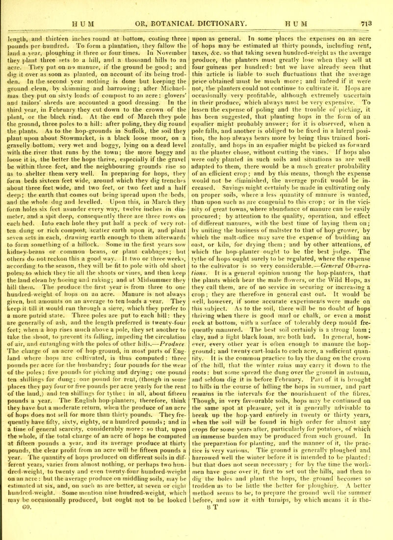 length, and thirteen inches round at bottom, costing three pounds per hundred. To form a plantation, they fallow the land a year, ploughing it three or four times. In November they plant three sets to a hill, and a thousand hills to an acre. They put on no manure, if the ground be good ; and dig it over as soon as planted, on account of its being trod- den. In the second year nothing is done but keeping the ground clean, by skimming and harrowing; after Michael- mas they put on sixty loads of compost to an acre: glovers' and tailors’ shreds are accounted a good dressing. In the third year, in February they cut down to the crown of the plant, or the black rind. At the end of March they pole the ground, three poles to a hill: after poling, they dig round the plants. As to the hop-grounds in Suffolk, the soil they plant upon about Stowmarket, is a black loose moor, on a gravelly bottom, very wet and boggy, lying on a dead level with the river that runs by the town; the more boggy and loose it is, the better the hops thrive, especially if the gravel be within three feet, and the neighbouring grounds rise so as to shelter them very well. In preparing for hops, they form beds sixteen feet wide, around which they dig trenches about three feet wide, and two feet, or two feet and a half deep! the earth that comes out being spread upon the beds, and the whole dug and levelled. Upon this, in March they form holes six feet asunder every way, twelve inches in dia- meter, and a spit deep, consequently there are three rows on each bed. Into each hole they put half a peck of very rot- ten dung or rich compqst, scatter earth upon it, and plant seven sets in each, drawing earth enough to them afterwards to form something of a hillock. Some in the first years sow kidney-beans or common beans, or plant cabbages; but others do not reckon this a good way. It two or three weeks, according to the season, they will be fit to pole with old short polesv to which they tie all the shoots or vines, and then keep the land clean by hoeing and raking; and at Midsummer they hill them. The produce the first year is from three to one hundred-weight of hops on an acre. Manure is not always given, but amounts on an average to ten loads a year. They keep it till it would run through a sieve, which they prefer to a more putrid state. Three poles are put to each hill: they are generally of ash, and the length preferred is twenty-four feet; when a hop rises much above a pole, they set another to take the shoot, to prevent its falling, impeding the circulation of air, and entangling with the poles of other hills.—Produce The charge of an acre of hop ground, in most parts of Eng- land where hops are cultivated, is thus computed: three pounds per acre for the husbandry; four pounds for the wear of the poles; five pounds for picking and drying; one pound ten shillings for dung; one pound for rent, (though in some places they pay four or five pounds per acre yearly for the rent of the land,) and ten shillings for tythe: in all, about fifteen pounds a year. The English hop-planters, therefore, think they have but a moderate return, when the produce of an acre of hops does not sell for more than thirty pounds. They fre- quently have fifty, sixty, eighty, ora hundred pounds; and in a time of general scarcity, considerably more: so that, upon the whole, if the total charge of an acre of hops he computed at fifteen pounds a year, and its average produce at thirty pounds, the clear profit from an acre will be fifteen pounds a year. The quantity of hops produced on different soils in dif- ferent years, varies from almost nothing, or perhaps two hun- dred-weight, to twenty and even twenty-four hundred-weight on an acre : but the average produce on middling soils, may be estimated at six, and, on such as are better, at seven or eight hundred-weight. Some mention nine hundred-weight, which may be occasionally produced, but ought not to be looked upon as general. In some places the expenses on an acre of hops may be estimated at thirty pounds, including rent, taxes, &c. so that taking seven hundred-weight as the average produce, the planters must greatly lose when they sell at four guineas per hundred: but we have already seen that this article is liable to such fluctuations that the average price obtained must be much more; and indeed if it were not, the planters could not continue to cultivate it. Hops are occasionally very profitable, although extremely uncertain in their produce, which alw'ays must be very expensive. To lessen the expense of poling and the trouble of picking, it has been suggested, that planting hops in the form of an espalier might probably answer; for it is observed, when a pole falls, and another is obliged to be fixed in a lateral posi- tion, the hop always bears more by being thus trained hori- zontally, and hops in an espalier might be picked as forward as the planter chose, without cutting the vines. If hops also were only planted in such soils and situations as are well adapted to them, there would be a much greater probability of an efficient crop ; and by this means, though the expense would not be diminished, the average profit would be in- creased. Savings might certainly be made in cultivating only on proper soils, where a less quantity of manure is wanted, than upon such as are congenial to this crop; or in the vici- nity of great towns, where abundance of manure can be easily procured; by attention to the quality, operation, and effect of different manures, with the best time of laying them on; by uniting the business of maltster to that of hop grower, by which the malt-office may save the expense of building an oast, or kiln, for drying them; and by other attentions, of which the hop-planter ought to be the best judge. The tythe of hops ought surely to be regulated, where the expense to the cultivator is so very considerable.—General Observa- tions. It is a general opinion among the hop-planters, that the plants which bear the male flowers, or the Wild Hops, as they call them, are of no service in securing or increasing a crop; they are therefore in general cast out. It would be well, however, if some accurate experiments were made on this subject. As to the soil, there will be no doubt of hops thriving when there is good marl or chalk, or even a moist rock at bottom, with a surface of tolerably deep mould fre- quently manured. The best soil certainly is a strong loam ; clay, and a light black loam, are both bad. In general, how- ever, every other year is often enough to manure the hop- ground; and twenty cart-loads to each acre, a sufficient quan- tify. It is the common practice to lay the dung on the crown of the hill, that the winter rains may carry it down to the roots: but some spread the dung over the ground in autumn, and seldom dig it in before February. Part of it is brought to hills in the course of hilling the hops in summer, and part remains in the intervals for the nourishment of the fibres. Though, in very favourable soils, hops may be continued on the same spot at pleasure, yet it is generally advisable to break up the hop-yard entirely in twenty or thirty years, when the soil will be found in high order for almost any crops for some years after, particularly for potatoes, of which an immense burden may be produced from such ground. In the preparation for planting, and the manner of it, the prac- tice is very various. Tlie ground is generally ploughed and harrowed well the winter before it is intended to be planted: but that does not seem necessary; for by the time the work- men have gone over it, first to set out the hills, and then to dig the holes and plant the hops, the ground becomes so trodden as to be little the better for ploughing. A better method seems to be, to prepare the ground well the summer before, and sow it with turnips, by which means it is tho-