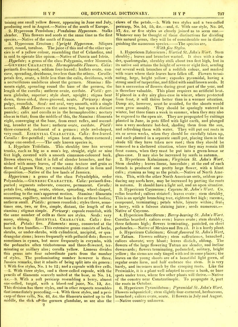 taining one small yellow flower, appearing in June and July, producing seed in August.—Native of the south of Europe. 2. Hypecoum Pendulum; Pendulous Hypecoum. Stalks slender. This flowers and seeds at the same time as the first species.—Native of the south of France. 3. Hypecoum Erectuin; Upright Hypecoum. Siliques erect, round, torulose. The juice of this and of the other spe- cies is of a yellow colour, resembling that of Celandine, and is said to operate like opium.—Native of Danria and Istria. Hypelate; a genus of the class Polygamia, order Moncecia. —Generic Character. Hermaphrodite Flowers. Calix: perianth five-leaved, seldom four-leaved ; leaflets ovate, con- cave, spreading, deciduous, two less than the others. Corolla: petals five, ovate, a little less than the calix, deciduous, with a nectariferous umbilicus about the germen. Stamina: fila- menta eight, spreading round the base of the germen, the length of the corolla; antherae ovate, cordate. Pistil: ger- men globular, superior; style short, upright; stigma bent down, three-sided, three-grooved, acute. Pericarp: drupe pulpy, roundish. Seed: nut oval, very smooth, with a single kernel. Male Flowers on the same tree, but upon a distinct panicle; calix and corolla as in the hermaphrodite; nectary also as in that; from the middle of this, the Stamina : filamenta eight, converging at the base, from erect reflex, and ascend- ing, broader at the base; antherae ovate, cordate. Pistil: three-cornered, rudiment of a germen; style awl-shaped, very small. Essential Character. Calix: five-leaved. Corolla: five-petalled ; stigma bent down, three-cornered ; drupe one-seeded. The only known species is, 1. Hypelate Trifoliata. This shrubby tree has several trunks, each as big as a man’s leg, straight, eight or nine feet high, covered with a smooth cinnamon-coloured bark. Brown observes, that it is full of slender branches, and fur- nished with many leaves, of the same texture and grain as those of Lignum Vitae, yet remarkably different in form and disposition.—Native of the low lands of Jamaica. Hypericum; a genus of the class Polyadelphia, order Polyandria.—Generic Character. Calix: perianth five- parted ; segments subovate, concave, permanent. Corolla: petals five, oblong, ovate, obtuse, spreading, wheel-shaped, according to the sun’s apparent motion. Stamina: filamenta numerous, capillary, united at the base in five or three bodies; antherae small. Pistils: germen roundish ; styles three, some- times one, two, or five, simple, distant, the length of the stamina; stigmas simple. Pericarp-, capsule roundish, with the same number of cells as there are styles. Seeds: very many, oblong. Essential Character. Calix: five- parted. Petals: five. Filamenta: many, connected at the base in five bundles.—This extensive genus consists of herbs, shrubs, or under-shrubs, with cylindrical, ancipital, or qua- drangular stems; leaves frequently with pellucid dots ; flowers sometimes in cymes, but more frequently in corymbs, with the peduncles often trichotomous and three-flowered, ter- minating or axillary also; corolla yellow. Linneus divides this genus into four subordinate parts from the number of styles. The predominating number however is three. Jussieu remarks, that it admits of being split into six genera: 1 With five styles, No. 1 to 12; and a capsule with five cells. —2. With three styles, and a three-celled capsule, with the pencils of filamenta scarcely united at the base, as No. 14, &e.—3. With a soft pericarp resembling a berry, almost one-celled, turgid, with a blood-red juice. No. 13, &c. This division has three styles, and in other respects resembles that immediately preceding.—4. With three styles, and a peri- carp of three cells. No. 43, &c. the filamenta united up to the middle, the disk of*the germen glandular, as are also the claws of the petals.—5. With two styles and a two-celled pericarp, No. 54, 55, &c.—and, 6. With one style, No. 5d, 57, &c. or five styles so closely joined as to seem one.— Whatever may be thought of these distinctions for dividing this natural genus, they will be of considerable use in distin- guishing the numerous species. The species are, * With Jive Styles. 1. Hypericum Balearicum ; Warted St. John’s Wort. Stem shrubby; leaves and branches warted. It rises with a slen- der, quadrangular, shrubby stalk about two feet high, but in its native soil attains the height of seven or eight feet, sending out several weak branches of a reddish colour, and marked with scars where their leaves have fallen off. Flowers termi- nating, large, bright yellow; capsules pyramidal, having a strong smell of turpentine, and filled with small brown seeds. It has a succession of flowers during great part of the year, and is therefore valuable. This plant requires no artificial heat. If placed in a dry airy glass-case in winter, where protected from frost, it will thrive better than in a warmer situation. Damp air, however, must be avoided, for the shoots would soon grow mouldy. They should be sparingly watered in winter, but three times a week in summer, when they may also be exposed to the open air. They are propagated by cuttings planted in June, in pots filled with light earth, and plunged into a very moderate hot-bed, shading them from the sun, and refreshing them with water. They will put out roots in six or seven weeks, when they should be carefully taken up, and each planted in a separate small pot, placing them in the shade till they have taken new root; then they should be removed to a sheltered situation, where they may remain till frost comes, when they must be put into a green house or glass-case. It may also be increased by seeds in autumn. 2. Hypericum Kalmianum; Virginian St. John’s Wort. Stem shrubby ; leaves linear, lanceolate ; at the end of each branch is produced one pretty large flower, with a blunt calix ; stamina as long as the petals.—Native of North Ame- rica. This, with the other North American sorts, seldom pro ducing any seeds here, may be increased by parting the roots in autumn. It should have a light soil, and an open situation 3. Hypericum Cayanense; Cayenne St. John’s Wort. Co. rollas bearded; calices striated ; leaves ovate ; stem shrubby^ This is an upright branching tree, eighteen feet high; racemes compound, terminating; petals white, hirsute within; frui * a berry, with a fulvous staining juice; seeds numerous.— Native of Cayenne. 4. Hypericum Bacciferum ; Berry-hearing St. John’s Wort. Corollas bearded ; calices even ; leaves ovate; stem shrubby, three fathoms high; flow'ers terminating, panicled, on short peduncles.—Native of Mexico and Bra zil. It is a hardy plant. 5. Hypericum Calicinum; Great-flowered St. John’s Wort, or Tutsan. Flowers solitary; stem suffruticos e, branched; calices obovate; very blunt; leaves distich, oblong. The flowers of the large flowering Tutsan are slender, and incline downwards; flowers terminating, peduncled, solitary, bright yellow ; the stems are only tinged with red in some places; the leaves on the young shoots are of a beautiful light green, of regular ovate form, and half embrace the stem. It is very hardy, and increases much by the creeping roots. Like the Periwinkle, it is a plant well adapted to cover a bank, or bare spots under trees, where few other plants will thrive.—Native of the country near Constantinople. To propagate it, part the roots in October. 6. Hypericum Pyramidatum ; Pyramidal St. John’s Wort. Flowers subpanicled ; stem slightly four-cornered, herbaceous, branched ; calices ovate, acute. It flowers in July and August. —Native country unknown.