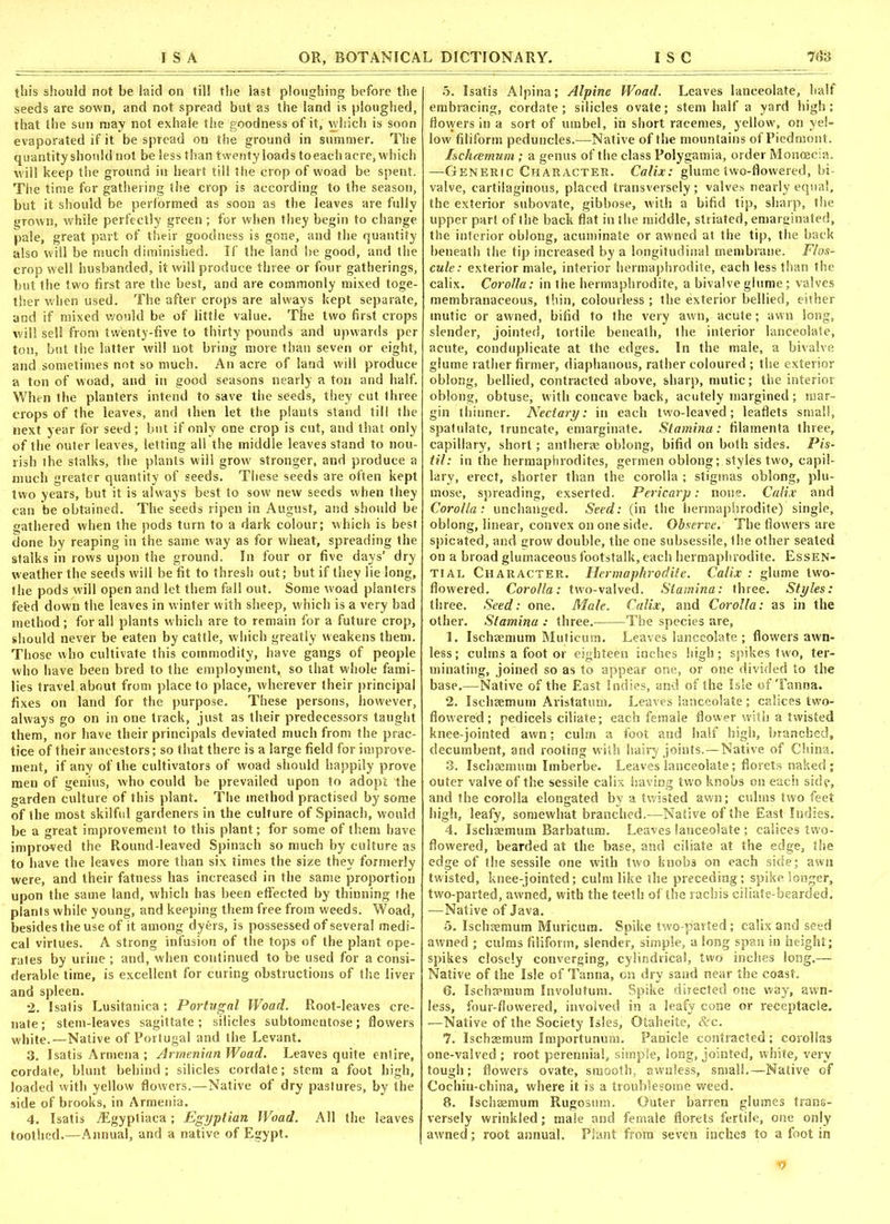 this should not be laid on till the last ploughing before the seeds are sown, and not spread but as the land is ploughed, that the sun may not exhale the goodness of it, which is soon evaporated if it be spread on the ground in summer. The quantity should not be less than twenty loads to each acre, which will keep the ground in heart till the crop of woad be spent. The time for gathering the crop is according to the season, but it should be performed as soon as the leaves are fully grown, while perfectly green; for when they begin to change pale, great part of their goodness is gone, and the quantity also will be much diminished. If the land he good, and the crop well husbanded, it will produce three or four gatherings, but the two first are the best, and are commonly mixed toge- ther when used. The after crops are always kept separate, and if mixed would be of little value. The two first crops will sell from twenty-five to thirty pounds and upwards per ton, but the latter will not bring more than seven or eight, and sometimes not so much. An acre of land will produce a ton of woad, and in good seasons nearly a ton and half. When the planters intend to save the seeds, they cut three crops of the leaves, and then let the plants stand till the next year for seed ; but if only one crop is cut, and that only of the outer leaves, letting all the middle leaves stand to nou- rish the stalks, the plants will grow stronger, and produce a much greater quantity of seeds. These seeds are often kept two years, but it is always best to sow new seeds when they can be obtained. The seeds ripen in August, and should be gathered when the pods turn to a dark colour; which is best done by reaping in the same way as for wheat, spreading the stalks in rows upon the ground. In four or five days’ dry weather the seeds will be fit to thresh out; but if they lie long, the pods will open and let them fall out. Some woad planters fefed down the leaves in winter with sheep, which is a very bad method; for all plants which are to remain for a future crop, should never be eaten by cattle, which greatly weakens them. Those who cultivate this commodity, have gangs of people who have been bred to the employment, so that whole fami- lies travel about from place to place, wherever their principal fixes on land for the purpose. These persons, however, always go on in one track, just as their predecessors taught them, nor have their principals deviated much from the prac- tice of their ancestors; so that there is a large field for improve- ment, if any of the cultivators of woad should happily prove men of genius, who could be prevailed upon to adopt the garden culture of this plant. The method practised by some of the most skilful gardeners in the culture of Spinach, would be a great improvement to this plant; for some of them have improved the Round-leaved Spinach so much by culture as to have the leaves more than six times the size they formerly were, and their fatness has increased in the same proportion upon the same land, which has been effected by thinning the plants while young, and keeping them free from weeds. Woad, besides the use of it among dyers, is possessed of several medi- cal virtues. A strong infusion of the tops of the plant ope- rates by urine ; and, when continued to be used for a consi- derable time, is excellent for curing obstructions of the liver and spleen. 2. Isatis Lusitanica; Portugal Woad. Root-leaves cre- mate; stem-leaves sagittate; silicles subtomcntose; flowers white.—Native of Portugal and the Levant. 3. Isatis Armena ; Armenian Woad. Leaves quite entire, cordate, blunt behind; silicles cordate; stem a foot high, loaded with yellow flowers.—Native of dry pastures, by the side of brooks, in Armenia. 4. Isatis iEgyptiaca; Egyptian Woad. All the leaves toothed.—Annual, and a native of Egypt. 5. Isatis Alpina; Alpine Woad. Leaves lanceolate, half embracing, cordate; silicles ovate; stem half a yard high; flowers in a sort of umbel, in short racemes, yellow, on yel- low filiform peduncles.-—Native of the mountains of Piedmont. Ischccmum ; a genus of the class Polygamia, order Monoecia. —Generic Character. Calix: glume two-flowered, hi valve, cartilaginous, placed transversely; valves nearly equal, the exterior subovate, gibbose, with a bifid tip, sharp, the upper part of the back flat in the middle, striated, emarginated, the interior oblong, acuminate or awned at the tip, the back beneath the tip increased by a longitudinal membrane. Flos- cule: exterior male, interior hermaphrodite, each less than the calix. Corolla: in the hermaphrodite, a bivalve glume; valves membranaceous, thin, colourless ; the exterior bellied, either inutic or awned, bifid to the very awn, acute; awn long, slender, jointed, tortile beneath, the interior lanceolate, acute, conduplicate at the edges. In the male, a bivalve glume rather firmer, diaphanous, rather coloured ; the exterior oblong, bellied, contracted above, sharp, mutic; the interior oblong, obtuse, with concave back, acutely margined; mar- gin thinner. Nectary: in each two-leaved; leaflets small, spatulatc, truncate, emarginate. Stamina: filamenta three, capillary, short; antherae oblong, bifid on both sides. Pis- til: in the hermaphrodites, germen oblong; styles two, capil- lary, erect, shorter than the corolla ; stigmas oblong, plu- mose, spreading, exserted. Pericarp: none. Calix and Corolla: unchanged. Seed: (in the hermaphrodite) single, oblong, linear, convex on one side. Observe. The flowers are spicated, and grow double, the one suhsessile, the other seated on a broad glumaceous footstalk, each hermaphrodite. Essen- tial Character. Hermaphrodite. Calix : glume two- flowered. Corolla: two-valved. Stamina: three. Styles: three. Seed: one. Male. Calix, and Corolla: as in the other. Stamina : three. The species are, 1. Ischaemum Muticum. Leaves lanceolate ; flowers awn- less; culms a foot or eighteen inches high; spikes two, ter- minating, joined so as to appear one, or one divided to the base.—Native of the East Indies, and of the Isle of Tanna. 2. Ischaemum Aristatum. Leaves lanceolate; calices two- flowered ; pedicels ciliate; each female flower with a twisted knee-jointed awn: culm a foot and half high, branched, decumbent, and rooting with hairy joints.—Native of China. 3. Ischaemum Imberbe. Leaves lanceolate; florets naked ; outer valve of the sessile calix having two knobs on each side, and the corolla elongated by a twisted awn; culms two feet high, leafy, somewhat branched.—Native of the East Indies. 4. Ischaemum Barbatum. Leaves lanceolate ; calices two- flowered, bearded at the base, and ciliate at the edge, the edge of the sessile one with two knobs on each side; awn twisted, knee-jointed; culm like the preceding; spike longer, two-parted, awned, with the teeth of the racliis ciliate-bearded. —Native of Java. 5. Ischaemum Muricum. Spike two-parted; calix and seed awned ; culms filiform, slender, simple, a long span in height; spikes closely converging, cylindrical, two inches long.— Native of the Isle of Tanna, on dry sand near the coast. 6. Ischapmnm Involutum. Spike directed one way, awn- less, four-flowered, involved in a leafy cone or receptacle. —Native of the Society Isles, Otaheite, <Src. 7. Ischaemum Importunum. Panicle contracted; corollas one-valved ; root perennial, simple, long, jointed, white, very tough; flowers ovate, smooth, awnless, small.—Native of Cochin-china, where it is a troublesome weed. 8. Ischaemum Rugosum. Outer barren glumes trans- versely wrinkled; male and female florets fertile, one only awned; root annual. Plant from seven inches to a foot in