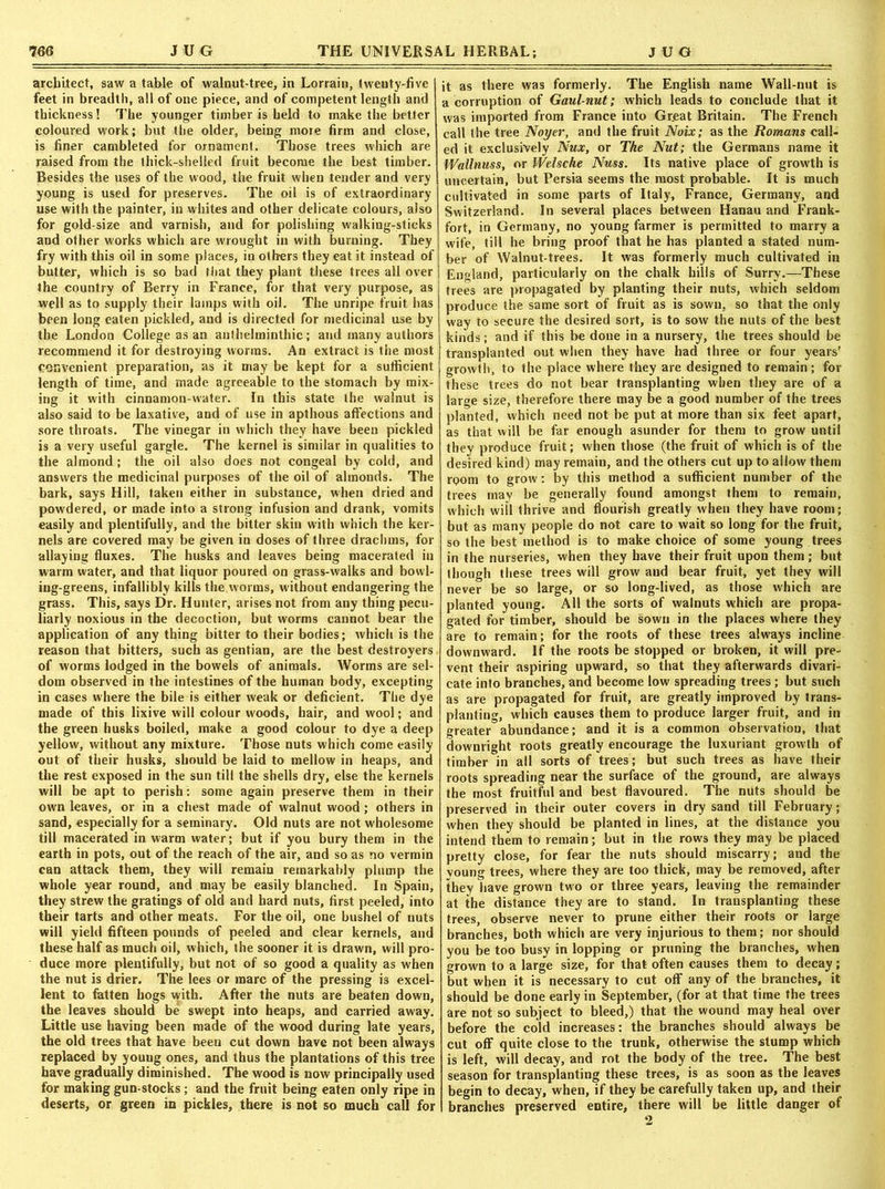 architect, saw a table of walnut-tree, in Lorrain, twenty-five feet in breadth, all of one piece, and of competent length and thickness! The younger timber is held to make the better coloured work; but the older, being more firm and close, is finer cambleted for ornament. Those trees which are raised from the thick-shelled fruit become the best timber. Besides the uses of the wood, the fruit when tender and very young is used for preserves. The oil is of extraordinary use with the painter, in whites and other delicate colours, also for gold-size and varnish, and for polishing walking-sticks and other works which are wrought in with burning. They fry with this oil in some places, in others they eat it instead of butter, which is so bad that they plant these trees all over the country of Berry in France, for that very purpose, as well as to supply their lamps with oil. The unripe fruit has been long eaten pickled, and is directed for medicinal use by the London College as an anthelminthic; and many authors recommend it for destroying worms. An extract is the most convenient preparation, as it may be kept for a sufficient length of time, and made agreeable to the stomach by mix- ing it with cinnamon-water. In this state the walnut is also said to be laxative, and of use in apthous affections and sore throats. The vinegar in which they have been pickled is a very useful gargle. The kernel is similar in qualities to the almond; the oil also does not congeal by cold, and answers the medicinal purposes of the oil of almonds. The bark, says Hill, taken either in substance, when dried and powdered, or made into a strong infusion and drank, vomits easily and plentifully, and the bitter skin with which the ker- nels are covered may be given in doses of three drachms, for allaying fiuxes. The husks and leaves being macerated in warm water, and that liquor poured on grass-walks and bowl- ing-greens, infallibly kills the worms, without endangering the grass. This, says Dr. Hunter, arises not from any thing pecu- liarly noxious in the decoction, but worms cannot bear the application of any thing bitter to their bodies; which is the reason that bitters, such as gentian, are the best destroyers of worms lodged in the bowels of animals. Worms are sel- dom observed in the intestines of the human body, excepting in cases where the bile is either weak or deficient. The dye made of this lixive will colour woods, hair, and wool; and the green husks boiled, make a good colour to dye a deep yellow, without any mixture. Those nuts which come easily out of their husks, should be laid to mellow in heaps, and the rest exposed in the sun till the shells dry, else the kernels will be apt to perish: some again preserve them in their own leaves, or in a chest made of walnut wood ; others in sand, especially for a seminary. Old nuts are not wholesome till macerated in warm water; but if you bury them in the earth in pots, out of the reach of the air, and so as no vermin can attack them, they will remain remarkably plump the whole year round, and may be easily blanched. In Spain, they strew the gratings of old and hard nuts, first peeled, into their tarts and other meats. For the oil, one bushel of nuts will yield fifteen pounds of peeled and clear kernels, and these half as much oil, which, the sooner it is drawn, will pro- duce more plentifully, but not of so good a quality as when the nut is drier. The lees or marc of the pressing is excel- lent to fatten hogs with. After the nuts are beaten down, the leaves should be swept into heaps, and carried away. Little use having been made of the wood during late years, the old trees that have been cut down have not been always replaced by young ones, and thus the plantations of this tree have gradually diminished. The wood is now principally used for making gun-stocks ; and the fruit being eaten only ripe in deserts, or green in pickles, there is not so much call for it as there was formerly. The English name Wall-nut is a corruption of Gaul-nut; which leads to conclude that it was imported from France into Gr.eat Britain. The French call the tree Noyer, and the fruit Noix; as the Romans call- ed it exclusively Nux, or The Nut; the Germans name it Wallnuss, or Welsche Nuss. Its native place of growth is uncertain, but Persia seems the most probable. It is much cultivated in some parts of Italy, France, Germany, and Switzerland. In several places between Hanau and Frank- fort, in Germany, no young farmer is permitted to marry a wife, till he bring proof that he has planted a stated num- ber of Walnut-trees. It was formerly much cultivated in England, particularly on the chalk hills of Surry.—These trees are propagated by planting their nuts, which seldom produce the same sort of fruit as is sown, so that the only way to secure the desired sort, is to sow the nuts of the best kinds; and if this be done in a nursery, the trees should be transplanted out when they have had ihree or four years’ growth, to the place where they are designed to remain; for these trees do not bear transplanting when they are of a large size, therefore there may be a good number of the trees planted, which need not be put at more than six feet apart, as that will be far enough asunder for them to grow until they produce fruit; when those (the fruit of which is of the desired kind) may remain, and the others cut up to allow them room to grow; by this method a sufficient number of the trees may be generally found amongst them to remain, which will thrive and flourish greatly when they have room; but as many people do not care to wait so long for the fruit, so the best method is to make choice of some young trees in the nurseries, when they have their fruit upon them; but though these trees will grow and bear fruit, yet they will never be so large, or so long-lived, as those which are planted young. All the sorts of walnuts which are propa- gated for timber, should be sown in the places where they are to remain; for the roots of these trees always incline downward. If the roots be stopped or broken, it will pre- vent their aspiring upward, so that they afterwards divari- cate into branches, and become low spreading trees ; but such as are propagated for fruit, are greatly improved by trans- planting, which causes them to produce larger fruit, and in greater°abundance; and it is a common observation, that downright roots greatly encourage the luxuriant growth of timber in all sorts of trees ; but such trees as have their roots spreading near the surface of the ground, are always the most fruitful and best flavoured. The nuts should be preserved in their outer covers in dry sand till February; when they should be planted in lines, at the distance you intend them to remain; but in the rows they may be placed pretty close, for fear the nuts should miscarry; and the young trees, where they are too thick, may be removed, after they have grown two or three years, leaving the remainder at the distance they are to stand. In transplanting these trees, observe never to prune either their roots or large branches, both which are very injurious to them; nor should you be too busy in lopping or pruning the branches, when grown to a large size, for that often causes them to decay; but when it is necessary to cut off any of the branches, it should be done early in September, (for at that time the trees are not so subject to bleed,) that the wound may heal over before the cold increases; the branches should always be cut off quite close to the trunk, otherwise the stump which is left, will decay, and rot the body of the tree. The best season for transplanting these trees, is as soon as the leaves begin to decay, when, if they be carefully taken up, and their branches preserved entire, there will be little danger of