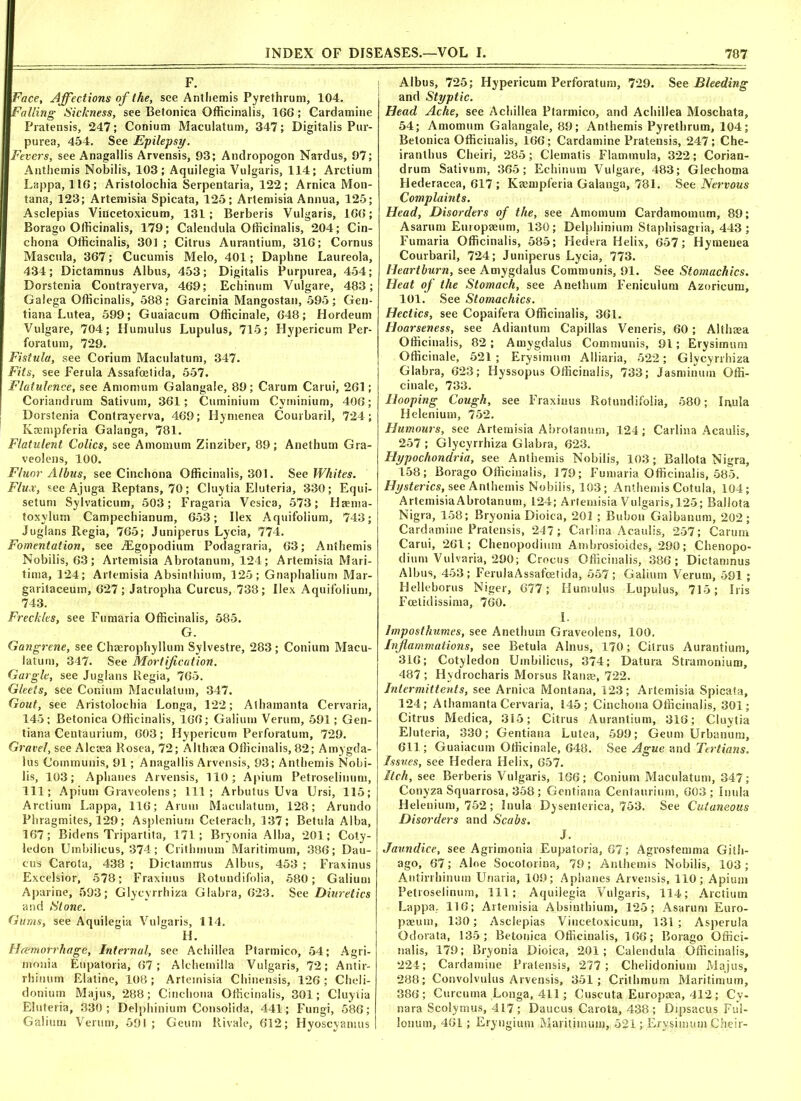 F. Face, Affections of the, see Antliemis Pyrethrum, 104. Falling Sickness, see Betonica Officinalis, 166; Cardamiue Pratensis, 247; Coniutn Maculatum, 347; Digitalis Pur- purea, 454. See Epilepsy. Fevers, see Anagallis Arvensis, 93; Andropogon Nardus, 97; Antliemis Nobilis, 103; Aquilegia Vulgaris, 114; Arctium Lappa, 116; Aristolochia Serpentaria, 122 ; Arnica Mon- tana, 123; Artemisia Spicata, 125; Artemisia Annua, 125; Asclepias Viiicetoxicum, 131; Berberis Vulgaris, 166; Borago Officinalis, 179; Calendula Officinalis, 204; Cin- chona Officinalis, 30] ; Citrus Aurantium, 316; Cornus Mascula, 367; Cucumis Melo, 401; Daphne Laureola, 434; Dictamnus Albus, 453; Digitalis Purpurea, 454; Dorstenia Contrayerva, 469; Echinum Vulgare, 483; Galega Officinalis, 588; Garcinia Mangostan, 595; Geu- tiana Lutea, 599; Guaiacum Officinale, 648; Hordeum Vulgare, 704; Humulus Lupulus, 715; Hypericum Per- foratum, 729. Fistula, see Corium Maculatum, 347. Fits, see Ferula Assafoelida, 557. Flatulence, see A mom um Galangale, 89; Carum Carui, 261; Coriandrum Sativum, 361; Cuminium Cyminium, 406; Dorstenia Contrayerva, 469; Hynienea Courbaril, 724; Kaempferia Galanga, 781. Flatulent Colics, see Amomum Zinziber, 89; Anethum Gra- veolens, 100. Fluor Albus, see Cinchona Officinalis, 301. See Whites. Flux, see Ajuga Reptans, 70; Cluytia Eluteria, 330; Equi- setum Sylvaticum, 503; Fragaria Vesica, 573; Haenia- toxylum Campechianum, 653; Ilex Aquifolium, 743; Juglans Regia, 765; Juniperus Lycia, 774. Fomentation, see iEgopodium Podagraria, 63; Anfhemis Nobilis, 63; Artemisia Abrotanum, 124; Artemisia Mari- tima, 124; Artemisia Absinthium, 125; Gnaphalium Mar- garitaceum, 627; Jatropha Curcus, 738; Ilex Aquifolium, 743. Freckles, see Fumaria Officinalis, 585. G. Gangrene, see Chaerophyllum Sylvestre, 283; Conium Macu- latum, 347. See Mortification. Gargle, see Juglans Regia, 765. Gleets, see Conium Maculatum, 347. Gout, see Aristolochia Longa, 122; Athamanta Cervaria, 145; Betonica Officinalis, 166; Galium Verum, 591; Gen- tiana Centaurium, 603; Hypericum Perforatum, 729. Gravel, see Alctea Rosea, 72; AlthEea Officinalis, 82; Amygda- lus Communis, 91; Anagallis Arvensis, 93; Antliemis Nobi- lis, 103; Aphanes Arvensis, 110; Apium Petroselinum, 111; Apium Graveolens; 111; Arbutus Uva Ursi, 115; Arctium Lappa, 116; Arum Maculatum, 128; Arundo Phragmites, 129; Aspleniurn Ceterach, 137 ; Betula Alba, 167; Bidens Tripartita, 171; Bryonia Alba, 201; Coty- ledon Umbilicus, 374; Crithmum Maritimum, 386; Dau- cus Carota, 438 ; Dictamnus Albus, 453 ; Fraxinus Excelsior, 578; Fraxinus Rotundifolia, 580; Galium Aparine, 593; Glycyrrhiza Glabra, 623. See Diuretics and Slone. Gums, see Aquilegia Vulgaris, 114. H. Haemorrhage, Internal, see Achillea Ptarmico, 54; Agri- monia Etipatoria, 67; Alchemilla Vulgaris, 72; Antir- rhinum Elatine, 108 ; Artemisia Chinensis, 126 ; Cheli- donium Majus, 288; Cinchona Officinalis, 301; Cluyiia Eluteria, 330; Delphinium Consolida, 441; Fungi, 586; Galium Verum, 591 ; Geum Rivale, 612; Hyoscyamus Albus, 725; Hypericum Perforatum, 729. See Bleeding and Styptic. Head Ache, see Achillea Ptarmico, and Achillea Moscbata, 54; Amomum Galangale, 89; Anthemis Pyrethrum, 104; Betonica Officinalis, 166; Cardamine Pratensis, 247; Che- iranthus Cheiri, 285; Clematis Flammula, 322; Corian- drum Sativum, 365; Echinum Vulgare, 483; Glechoma Hederacea, 617 ; Kaempferia Galanga, 781. See Nervous Complaints. Head, Disorders of the, see Amomum Cardamomum, 89; Asarum Europaeum, 130; Delphinium Staphisagria, 443 ; Fumaria Officinalis, 585; Hedera Helix, 657; Hymeuea Courbaril, 724; Juniperus Lycia, 773. Heartburn, see Amygdalus Communis, 91. See Stomachics. Heat of the Stomach, see Anethum Feniculum Azoricum, 101. See Stomachics. Hectics, see Copaifera Officinalis, 361. Hoarseness, see Adiantum Capillas Veneris, 60; Althaea Officinalis, 82; Amygdalus Communis, 91; Erysimum Officinale, 521; Erysimum Alliaria, 522; Glycyrrhiza Glabra, 623; Hyssopus Officinalis, 733; Jasminum Offi- cinale, 733. Hooping Cough, see Fraxinus Rotundifolia, 580; Inula Helenium, 752. Humours, see Artemisia Abrotanum, 124; Carlina Acaulis, 257 ; Glycyrrhiza Glabra, 623. Hypochondria, see Anthemis Nobilis, 103; Ballota Nigra, 158; Borago Officinalis, 179; Fumaria Officinalis, 585. Hysterics, see Anthemis Nobilis, 103; Anthemis Cotula, 104; ArtemisiaAbrotanum, 124; Artemisia Vulgaris, 125; Ballota Nigra, 158; Bryonia Dioica, 201 ; Bubon Gaibanum, 202; Cardamine Pratensis, 247; Carlina Acaulis, 257; Carum Carui, 261; Chenopodium Ambrosioides, 290; Chenopo- dium Vulvaria, 290; Crocus Officinalis, 386; Dictamnus Albus, 453; FerulaAssafoetida, 557; Galium Verum, 591 ; Helleborus Niger, 677; Humulus Lupulus, 715; Iris Foetid issirna, 760. I. Imposthumes, see Anethum Graveolens, 100. Inflammations, see Betula Alnus, 170; Citrus Aurantium, 316; Cotyledon Umbilicus, 374; Datura Stramonium, 487 ; Hydrocharis Morsus Ranse, 722. Intermittents, see Arnica Montana, 123; Artemisia Spicata, 124; Athamanta Cervaria, 145; Cinchona Officinalis, 301; Citrus Medica, 315; Citrus Aurantium, 316; Cluytia Eluteria, 330; Gentiana Lutea, 599; Geum Urbanum, 611; Guaiacum Officinale, 648. See Ague and Tertians. Issues, see Hedera Helix, 657. Itch, see Berberis Vulgaris, 166; Conium Maculatum, 347; Conyza Squarrosa, 358; Gentiana Centaurium, 603 ; Inula Helenium, 752; Inula Dysenterica, 753. See Cutaneous Disorders and Scabs. J. Jaundice, see Agrimonia Eupatoria, 67; Agrosfemma Gith- ago, 67; Aloe Socotorina, 79; Anthemis Nobilis, 103; Antirrhinum Unaria, 109; Aphanes Arvensis, 110; Apium Petroselinum, 111; Aquilegia Vulgaris, 114; Arctium Lappa. 116; Artemisia Absinthium, 125; Asarum Euro- paeum, 130; Asclepias Vincetoxicum, 131 ; Asperula Odorata, 135 ; Betonica Officinalis, 166; Borago Offici- nalis, 179; Bryonia Dioica, 201; Calendula Officinalis, 224; Cardamine Pratensis, 277; Chelidonium Majus, 288; Convolvulus Arvensis, 351; Crithmum Maritimum, 386; Curcuma Longa, 411; Cuscuta Europaea, 412; Cy- nara Scolymus, 417 ; Daucus Carota, 438 ; Dipsacus Ful- lonum, 461; Eryngium Maritimum, 521; Erysimum Cheir-