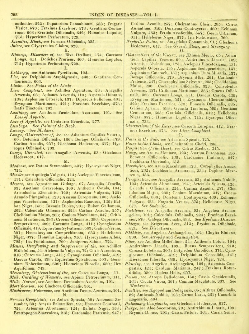 antboides, 522; Eupatorium Cannabinum, 533; Fragaria Vesica, 573 ; Fraxinus Excelsior, 578; Gentiana Centau- rium, 603; Gratiola Officinalis, 642; Humulus Lupulus, 715; Hypericum Perforatum, 729. Jaundice, Black, see Fumaria Officinalis, 585. Juices, see Glycyrrhiza Glabra, 623. K. Kidneys, Disorders of, see Bixa Orellana, 174; Curcuma Longa, 411; Dolichos Pruriens, 466; Humulus Lupulus, 715; Hypericum Perforatum, 729. L. Lethargy, see Antbemis Pyretbrum, 104. Lice, see Delphinium Staphigrassia, 443; Gentiana Cen- tauricum, 603. Limbs. See Pains of the Limbs. Liver Complaint, see Achillea Ageratum, 53; Anagallis Arvensis, 93; Aphanes Arvensis, 110 ; Asperula Odorata, 135; Asplenium Ceterach, 137; Dipsacus Fullonum, 461; Eryngium Maritimum, 421; Fraxinus Excelsior, 578; Isatis Tinctoria, 762. Loathing, see Anethum Faeniculum Azoricum, 101. See Loss of Appetite. Loss of Appetite, see Centaurea Benedicta, 277. Lumbago. See Pains of the Back. Lunacy. See Madness. Lungs, Obstructions of, &c. see Adiantum Capillas Veneris, 60; Betonica Officinalis, 166; Borago Officinalis, 179; Carlina Acaulis, 257; Glechoma Hederacea, 617; Hys- sopus Officinalis, 733. Lungs, Ulcerated, see Anagallis Arvensis, 93; Glechoma Hederacea, 617. M. Madness, see Datura Stramonium, 437; Hyoscyainus Niger, 724. Measles,see Aquilegia Vulgaris, 114; Asclepias Vincetoxicum, 131; Calendula Officinalis, 224. Menses, see Agrostemma Githago, 67, Anagallis Tenella, 93; Anethum Graveoleus, 100; Anthemis Cotula, 104; Aristolochia Elematitis, 122; Artemisia Vulgaris, 125; Arundo Phragmites, 129 ; Asarum Europaeum, 130; Ascle- pias Vincetoxicum, 131; Asphodelus Ramosus, 136; Bal- lota Nigra, 158 ; Bryonia Dioica, 201; Bubon Galbanum, 202; Calendula Officinalis, 224; Carlina Acaulis, 257; Chelidonium Majus, 288; Conium Maculatum, 347; Critii- mum Maritimum, 386; Crocus Officinalis, 386; Cupresssus Sempervirens, 409; Curcuma Longa, 411; Cynoglossum Officinale,419; Equisetum Sylvaticum, 503; GaliumVerum, 591; Haematoxylum Campechianum, 653 ; Helleborus Niger, 677; Humulus Lupulus, 716; Hyoscyainus Albus, 725; Iris Fcetidissima, 760; Juniperus Sabina, 772. Menses, Overflowing and Suppression of the, see Achillea Millefolium, 54; Alchemilla Vulgaris, 72; Citris Aurantium, 316; Curcuma Longa, 411; Cynoglossum Officinale, 419; Daucus Carota, 438 ; Equisetum Sylvaticum, 503 ; Gera- nium Robertianum, 609; Hieracium Pilosella, 689; Ilex Aquifolium, 743. Mesentery, Obstructions of the, see Curcuma Longa, 411. Milk, Curdling of Women’s, see Apium Petroselinum, 111. Milk, Nurses’, see Anethum Foeniculum Azoricum, 101. Mortification, see Cinchona Officinalis, 301. Mushrooms, Poisonous, see Anethum Fcenic. Azoricum, 101. N. Nervous Complaints, see Actaea Spicata, 59; Amomum Ze- rumbet, 89; Amyris Balsamifera, 92; Hymenea Courbaril, 724; Artemisia Abrotanum, 124; Ballota Nigra, 158; Bystropogon Suaveolens, 215 ; Cardamine Pratensis, 247 ; Carlina Acaulis, 257; Cheiranthus Cheiri, 285; Citrus Aurantium, 316; Dorstenia Contrayerva, 469; Echinum Vulgare, 483; Ferula Assafoetida, 557; Geum Urbanum, 611; Helleborus Niger, 677; Iris Fcetidissima, 760. Nephritic Pains, see Amygdalus Communis, 91 ; Glechoma Hederacea, 617. See Gravel, Stone, and Strangury. O. Obstructions of the Viscera, see Ethusa Meum, 65; Adian- tium Capillas Veneris, 60; Antirrhinum Linaria, 109; Artemisia Absinthium, 125; Asclepias Vincetoxicum, 131; Asperula Odorata, 135; Asplenium Scolopendrium, 137; Asplenium Caterach, 137; Asplenium Iluta Muraria, 137; Borago Officinalis, 179; Bryonia Alba, 201; Cardamine Pratensis, 247 ; Chaerophyllum Sylvestre, 283; Chelidonium Majus, 288; Cochlearia Officinalis, 333; Convolvulus Arvensis, 357; Crithmum Maritimum, 386; Crocus Offici- nalis, 386; Curcuma Longa, 411; Daucus Carota, 438; Eryngium Maritimum, 521 ; Erysimum Cheiranthoides, 522; Fraxinus Excelsior, 578; Fumaria Officinalis, 585; Galium Aparine, 593; Genista Tinctoria, 599; Gentiana Centaurium, 603; Gratiola Officinaiis, 642; Helleborus Niger, 677; Humulus Lupulus, 715; Hyssopus Offici- nalis, 733. Obstructions of the Liver, see Cuscuta Europaea, 412; Frax- inus Excelsior, 578. See Liver Complaint. P. Pains in the Side, see Artemisia Spicata, 125. Pains in the Limbs, see Cheiranthus Cheiri, 285. Palpitation of the Heart, see Citrus Medica, 315. Palsy, see Arnica Montana, 123; Asarum Europaeum, 130: Betonica Officinalis, 166; Cardamine Pratensis, 247; Cochlearia Officinalis, 313. Paralytics, see Arum Maculatum, 128; Carophyllus Aroma- ticus, 262; Cochlearia Armoracia, 334; Daphne Meze- reum, 433. Perspiration, see Anagallis Arvensis, 93; Anthemis Nobilis, 103; Artemisia Abrotanum, 124; Artemisia Spicata, 125; Calendula Officinalis, 224; Carlina Acaulis, 257; Che- lidonium Majus, 288; Conium Maculatum, 347; Crocus Officinalis, 386; Dorstenia Contrayerva, 469; Echinum Vulgare, 483; Fragaria Vesica, 573; Helleborus Niger, 677. See Sudorific. Pestilence, see Anagallis Arvensis, 93; Angelica Archan- gelica, 101; Calendula Officinalis, 224 ; Fraxinus Excel- sior, 578 ; Galega Officinalis, 588. See Epidemic Diseases. Phlegm, see Erigerum Acre, 513; Erysimum Officinale, 521. See Discutienls. Phthisis, see Angelica Archangelica, 102; Cluytia Eluteria, 330. See Atrophy and Consumption. Piles, see Achillea Millefolium, 54; Anthemis Cotula, 104; Antirrhinum Linaria, 109; Buxus Sempervirens, 213; Circaea Lutetiana, 306 ; Cotyledon Umbilicus, 374; Cyno- glossum Officinale, 419; Delphinium Consolida, 441; Hieracium Pilosella, 689; Hyoscyamus Niger, 724. Pleurisy, see Angelica Archangelica, 102; Artemisia Cam- pestris, 124; Carduus Marianus, 247 ; Fraxinus Rotun- difolia, 580; Hedera Helix, 657, Poison, see Atropa Belladonna, 150; Cassia Occidentalis, 264 ; Cicuta Virosa, 301; Conium Maculatum, 367. See Mushroom. Poultice, see Egopodium Podagraria, 65; Althaea Officinalis, 82; Anthemis Nobilis, 103; Carum Carui, 261; Cucurbita Lagenaria, 404. Pulmonary Complaints, see Glechoma Hederacea, 617. Purge, see Aloe Socotorina, 79; Antirrhinum Linaria, 109; Bryonia Dioica, 201; Cassia Fistula, 264; Cassia Senna,