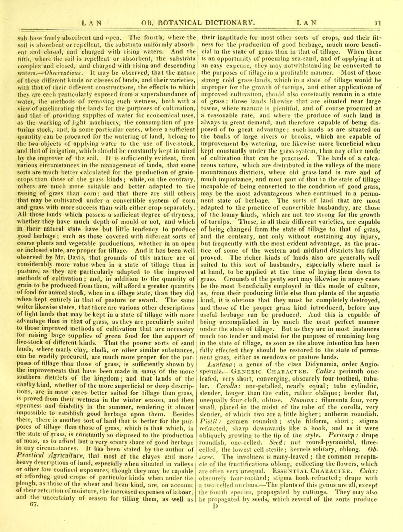 Sub-base freely absorbent and open. The fourth, where the soil is absorbent or repellent, the substrata uniformly absorb- ent and closed, and charged with rising waters. And the fifth, where the soil is repellent or absorbent, the substrata complex and closed, and charged with rising and descending waters.— Observations. It may be observed, that the nature of these different kinds or classes of lands, and their varieties, with that of their different constructions, the effects to which they are each particularly exposed from a superabundance of water, the methods of removing such wetness, both with a view of ameliorating the lands for the purposes of cultivation, and that of providing supplies of water for economical uses, as the working of light machinery, the consumption of pas- turing stock, and, in some particular cases, where a sufficient quantity can be procured for the watering of land, belong to the two objects of applying water to the use of live-stock, and that of irrigation, which should be constantly kept in mind by the improver of the soil. It is sufficiently evident, from various circumstances in the management of lands, that some sorts are much better calculated for the production of grain- crops than those of the grass kinds; while, on the contrary, others are much more suitable and better adapted to the raising of grass than corn ; and that there are still others that may be cultivated under a convertible system of corn and grass with more success than with either crop separately. All those lands which possess a sufficient degree of dryness, whether they have much depth of mould or not, and which in their natural state have but little tendency to produce good herbage; such as those covered with different sorts of coarse plants and vegetable productions, whether in an open or inclosed state, are proper for tillage. And it has been well observed by Mr. Davis, that grounds of this nature are of considerably more value when in a state of tillage than in pasture, as they are particularly adapted to the improved methods of cultivation ; and, in addition to the quantity of grain to be produced from them, will afford a greater quantity of food for animal stock, when in a tillage state, than they did when kept entirely in that of pasture or sward. The same writer likewise states, that there are various other descriptions of light lands that may be kept in a state of tillage with more advantage than in that of grass, as they are peculiarly suited to those improved methods of cultivation that are necessary lor raising large supplies of green food for the support of live-stock of different kinds. That the poorer sorts of sand lands, where marly clay, chalk, or other similar substances, can be readily procured, are much more proper for the pur- poses of tillage than those of grass, is sufficiently shown by the improvements that have been made in many of the more southern districts of the kingdom ; and that lands of the chalky kind, whether of the more superficial or deep descrip- tions, are in most cases better suited for tillage than grass, is proved from their wetness in the winter season, and then openness and friability in the summer, rendering it almost impossible to establish good herbage upon them. Besides these, there is another sort of land that is better for the pur- poses of tillage than those of grass, which is that which, in the state of grass, is constantly so disposed to the production of moss, as to afford but a very scanty share of good herbage in any circumstances. It has been stated by the author of Practical Agriculture, that most of the clayey and more heavy descriptions of land, especially when situated in valleys or other low confined exposures, though they may be capable ot affording good crops of particular kinds when under the plough, as those ot the wheat and bean kind, are, on account of their retention ot moisture, the increased expenses of labour, and the uncertainty of season for tilling them, as well as their inaptitude for most other sorts of crops, and their fit* ness for the production of good herbage, much more benefi- cial in the state of grass than in that of tillage. When there is an opportunity of procuring sea-sand, and of applying it at an easy expense, they may notwithstanding be converted to the purposes of tillage in a profitable manner. Most of those strong cold grass-lands, which in a state of tillage would be improper for the growth of turnips, and other applications of improved cultivation, should also constantly remain in a state of grass: those lands likewise that are situated near large towns, where manure is plentiful, and of course procured at a reasonable rale, and where the produce of such land is always in great demand, and therefore capable of being dis- posed of to great advantage; such lands as are situated on the banks of large rivers or brooks, which are capable of improvement by watering, are likewise more beneficial when kept constantly under the grass system, than any other mode of cultivation that can be practised. The lands of a calca- reous nature, which are distributed in the valleys of the more mountainous districts, where old grass land is rare and of much importance, and most part of that in the state of tillage incapable of being converted to the condition of good grass, may be the most advantageous when continued in a perma- nent state of herbage. The sorts of land that are most adapted to the practice of convertible husbandry, are those of the loamy kinds, which are not too strong for the growth of turnips. These, in all their different varieties, are capable of being changed from the state of tillage to that of grass, and the contrary, not only without sustaining any injury, but frequently with the most evident advantage, as the prac- tice of some of the western and midland districts has fully proved. The richer kinds of lands also are generally well suited to this sort of husbandry, especially where marl is at hand, to be applied at the time of laying them down to grass. Grounds of the peaty sort may likewise in many cases be the most beneficially employed in this mode of culture, as, from their producing little else than plants of the aquatic kind, it is obvious that they must be completely destroyed, and those of the proper grass kind introduced, before any useful herbage can be produced. And this is capable of being accomplished in by much the most perfect manner under the state of tillage. But as they are in most instances much too tender and moist for the purpose of remaining long in the state of tillage, as soon as the above intention has been fully effected they should be restored to the state of perma- nent grass, either as meadows or pasture-lands. Lantana; a genus of the class Didynamia, order Angio- spermia.—Generic Character. Calix: perianth one- leafed, very short, converging, obscurely four-toothed, tubu- lar. Corolla: one-petalled, nearly equal; tube cylindric, slender, longer than the calix, rather oblique; border flat, unequally four-cleft, obtuse. Stamina : filamenta four, very small, placed in the midst of the tube of the corolla, very slender, of which two are a little higher; antherae roundish. Pistil: germen roundish; style filiform, short ; stigma refracted, sharp downwards like a hook, and as it were obliquely growing to the tip of the style. Pericarp: drupe roundish, one-celled. Seed: nut round-pyramidal, three- celled, the lowest cell sterile; kernels solitary, oblong. Ob- serve. The involucre is many-leaved ; the common recepta- cle of the fructifications oblong, collecting the flowers, which are often very unequal. Essential Character. Calix: obscurely four-toothed ; stigma hook-refracted; drupe with a two-celled nucleus.—The plants of this genus are all, except the fourth species, propagated by cuttings. They may also be propagated bv seeds, which several of the sorts produce D