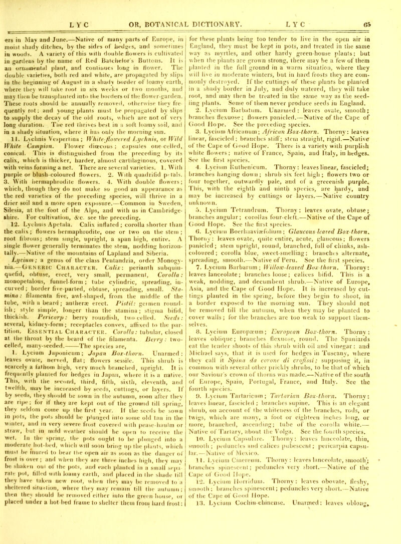 ers in May and June.—Native of many parts of Europe, in moist shady ditehes, by the sides of hedges, and sometimes in woods. A variety of this with double flowers is cultivated in gardens by the name of Red Batchelor's Buttons. It is an ornaineutai plant, and continues long in flower. The double varieties, both red and white, are propagated by slips in the beginning of August in a shady border of loamy earth, where they will take root in six weeks or two months, and may then be transplanted into the borders of the flower-garden. These roots should be annually removed, otherwise they fre quentiy rot: and young plants must be propagated by slips to supply the decay of the old roots, which are not of very long duration. Tne red thrives best in a soft loamy soil, and in a shady situation, where it has only the morning sun. 11. Lychnis Vespertina; White-flowered Lychnis, or Wild White Campion. Flower dimcous; capsules one-celied, conical. This is distinguished from the preceding by its calix, which is thicker, harder, almost cartilaginous, covered with veins forming a net. There are seveial varieties. 1. With purple or blush-coloured flowers. 2. With quadrifid petals. 3. With hermaphrodite flowers. 4. With double flowers; which, though they do not make so good an appearance as the red varieties of the preceding species, will thrive in a drier soil and a more open exposure.—Common in Sweden, Silesia, at the foot of the Alps, and with us in Cambridge- shire. For cultivation, Arc. see the preceding. 12. Lychnis Apetala. Calix inflated ; corolla shorter than the calix; flowers hermaphrodite, one or two on the stem ; root fibrous; stem single, upright, a span high, entire. A single flower generally terminates the stem, nodding horizon- tally.—Native of the mountains of Lapland and Siberia. Lycium; a genus of the class Peulandria, order Monogy- nia.— Generic Character. Calix: perianth subquin- quefid, obtuse, erect, very small, permanent, Corolla: mouopelalous, funnel-form; tube cylindric, spreading, in- curved ; border five-parted, obtuse, spreading, small. Sta- mina: filainenta five, awl-shaped, from the middle of the tube, with a beard; antherac erect. Pistil: germen round- ish; style simple, longer than the stamina; stigma bifid, thickish. Pericarp: berry roundish, two celled. Seeds: several, kidney-form; receptacles convex, affixed to the par- tition. Essential Character. Corolla: tubular, closed at the throat by the beard of the filainenta. Berry: two- celled, many-seeded. The species are, L Lycium Japonicum; Japan Box-thorn. Unarmed: leaves ovale, nerved, flat; flowers sessile. This shrub is scarcely a fathom high, very much branched, upright. It is frequently planted for hedges in Japan, where it is a native. This, with the second, third, filth, sixth, eleventh, and twelfth, may be increased by seeds, cuttings, or layers. If by seeds, they should be sown in the autumn, soon after they are ripe; for if they are kept out of the ground till spring, they seldom come up the first year. If the seeds be sown in pots, the pots should be plunged into some old tau in the winter, and in very severe frost covered with pease-haulm or straw, but in inild weather should he open to receive the wet. In the spring, tile pots ought to be plunged into a moderate hot bed, w hich will soon bring up the plants, which must be inured to bear the open air as soon as the danger of frost is over; and when they are three inches high, they may be shaken oui of the pots, and each planted in a small sepa rate pot, filled with loamy earth, and placed in (lie shade till they have taken new root, when they may be removed to a sheltered situation, where they may remain till the autumn; then they should he removed either into the green house, or placed under a hot lied frame to shelter them from bard frost: for these plants being too tender to live in the open air in England, they must be kept in pots, and treated in the same way as myrtles, aud other hardy greenhouse plants; but when the plants are grown strong, there may be a few of them planted in the full ground in a warm situation, where they w ill live in moderate winters, but in hard frosts they are com- monly destroyed. If the cuttings of these plants be planted in a shady border in July, and duly watered, they will take root, and may then be treated in the same way as the seed- ling plants. Some of them never produce seeds in England. 2. Lycium Barbatum. Unarmed: leaves ovate, smooth; branches flexuose ; flowers panicled.—Native of the Cape of Good Hope. See the preceding species. 3. Lycium Africanum; African Box-thorn. Thorny: leaves linear, fascicled; branches stiff; stem straight, rigid.—Native of the Cape of Good Hope. There is a variety with purplish white flowers; native of France, Spain, and Italy, in hedges. See the first species. 4. Lycium Kuthenicum. Thorny: leaves linear, fascicled; branches hanging dowu; shrub six feet high; flowers two or lour together, outwardly pale, and of a greeenish purple. This, with the eighth and ninth species, are hardy, and may be increased by cuttings or layers.—Native country unknown. 5. Lycium Tetrandrum. Thorny: leaves ovate, obtuse; branches angular; corollas four-cleft.—Native of the Cape of Good Hope. See the first species. 6. Lycium Boerhaavisefolium ; Glaucous leaved Box-thorn. Thorny: leaves ovate, quite entire, acute, glaucous; flowers panicled ; stem upright, round, branched, full of chinks, ash- coloured ; corolla blue, sweet-smelling; branches alternate, spreading, smooth.—Native of Peru. See the first species. 7. Lycium Barbarum ; Willow-leaved Box thorn. Thorny; leaves lanceolate; branches loose; calices bifid. This is a weak, nodding, and decumbent shrub.—Native of Europe, Asia, and the Cape of Good Hope. It is increased by cut- tings planted in the spring, before they begin to shoot, in a border exposed to the morning sun. They should not be removed till the autumn, when they may be planted to cover walls ; for the branches are too weak to support them- selves. 8. Lycium Europium; European Box-thorn. Thorny: leaves oblique; branches flexuose, round. The Spaniards eat the tender shoots of this shrub with oil and vinegar : and Michael says, that it is used for hedges in Tuscany, where they call it Spina da corone di croflssi; supposing it, in common with several other prickly shrubs, to he that of which our Saviour’s crown of thorns was made.—Native of the south of Europe, Spain, Portugal, France, and Italy. See the fourth species. 9. Lycium Tartaricum ; Tartarian Box-thorn. Thorny: leaves linear, fascicled ; branches supine. This is an elegant shrub, on account of the whiteness of the branches, rods, or twigs, which are many, a foot or eighteen inches long, or more, branched, ascending; tube of the corolla white.— Native of Tartary, about the Volga. See the fourth species. 10. Lycium Capsulare. Thorny: leaves lanceolate, thin, smooth ; peduncles and calices pubescent; pericarpia capsu- lar.— Native of Mexico. 11. Lycium Cinereum. Thorny: leaves lanceolate, smooth'; branches spinescent; peduncles very short.—Native of the Cape of Good Mope. 12. Lycium Hoiiidum. Thorny: leaves obovate, fleshy, smooth ; branches spinescent; peduncles very short.—Native of the Cape of Good Hope. 13. Lycium Cochin-chinense. Unarmed: leaves oblong*