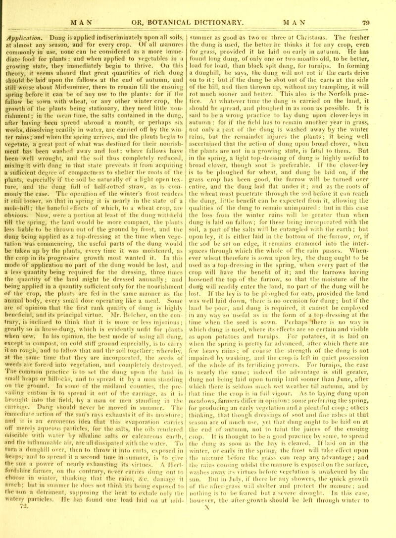 Application. Dung is applied indiscriminately upon all soils, at almost any season, and for every crop. Of all manures commonlv in use, none can be considered as a more imme- diate food for plants : and when applied to vegetables in a growing state, they immediately begin to thrive. On this theory, it seems absurd that great quantities of rich dung should be laid upon the fallows at the end of autumn, and still worse about Midsummer, there to remain till the ensuing spring before it can be of any use to the plants: for if the fallow be sown with wheat, or any other winter crop, the growth of the plants being stationary, they need little nou- rishment ; in the mean time, the salts contained in the dung, after having been spread abroad a month, or perhaps six weeks, dissolving readily in water, are carried off by the win- ter rains; and when the spring arrives, and the plants begin to vegetate, a great part of what was destined for their nourish- ment has been washed away and lost: where fallows have been well wrought, and the soil thus completely reduced, mixing it with dung in that stale prevents it from acquiring a sufficient degree of compactness to shelter the roots of the plants, especially if the soil be naturally of a light open tex- ture, and the dung full of half-rotted straw, as is com- monly the case. The operation of the winter’s frost renders it stiil looser, so that in spring it is nearly in the state of a mole-hill; the baneful effects of which, to a wheat crop, are obvious. Now, were a portion at least of the dung withheld till the spring, the land would be more compact, the plants less liable to be thrown out of the ground by frost, and the dung being applied as a top-dressing at the time when vege- tation was commencing, the useful parts of the dung would be taken up by tbe plants, every time it was moistened, as the crop in its progressive growth most wanted it. In this mode of application no part of the dung would be lost, and a less quantity being required for the dressing, three times the quantity of the land might be dressed annually; and being applied in a quantity sufficient only for the nourishment of the crop, the plants are fed in the same manner as the animal body, every srna'I dose operating like a meal. Some are of opinion that the first rank quality of dung is highly beneficial, and its principal virtue. Mr. Belcher, on the con trary, is inclined to think that it is more or less injurious; greatly so in horse-dung, which is evidently unfit for plants when new. In his opinion, the best mode of using all dung, except in compost, on cold stiff ground especially, is to carry it on rough, and to fallow that and the soil together; whereby, at the same time that they are incorporated, the seeds of weeds are forced into vegetation, and completely destroyed. The common practice is to set the dung upon the land in small luaps or hillocks, and to spread it by a man standing on the ground. In some of the midland counties, the pre- vailing custom is to spread it out of the carriage, as it is brought iuto the field, by a man or men standing in the carriage. Dung should never be moved in summer. The immediate action of the sun’s rays exhausts it of its moisture; and it is an erroneous idea that this evaporation carries off merely aqueous particles, for the salts, the oils rendered miscible with water by alkaline salts or calcareous earth, and the inflammable air, are all dissipated with the water. To turn a dunghill over, then to throw it into carts, exposed in heaps; and to spread it a second time in summer, is to give the sun a power of nearly exhausting its virtues. A Hert- fordshire farmer, on the contrary, never canies clung out to choose in winter, thinking that the rains, iVc. damage it much; but in summer he does not think its being exposed to the sun a detriment, supposing the heat to exhale only the watery particles. He has found one load laid on at 'mid- summer as good-as two or three at Christmas. The fresher the dung is used, the better he thinks it for any crop, even for grass, provided it be laid on early in autumn. He has found long dung, of only one or two months old, to be better, load for load, than black spit dung, for turnips. In forming a dunghill, he says, the dung will not rot if the carts drive on to it; but if the dung be shot out of the carts at the side of the hill, and then thrown up, without any trampling, it will rot much sooner and better. This also is the Norfolk prac- tice. At whatever time the dung is carried on the land, it should be spread, and ploughed in as soon as possible. It is said to be a wrong practice to lay dung upon clover-leys in autumn : for if the field has to remain another year in grass, not only a part of the dung is washed away by the winter rains, but tbe remainder injures the plants ; it being well ascertained that the action of dung upon broad clover, when the plants are not in a growing state, is fatal to them. But in the spring, a light top-dressing of dung is highly useful to broad clover, though soot is preferable. If the clover-ley is to be ploughed for wheat, and dung be laid on, if the grass crop has been good, the furrow will be turned over entire, and the dung laid flat under it; and as the roots of the wheal must penetrate through the sod before it can reach tile dung, little benefit can be expected from it, allowing the qualities of the dung to remain unimpaired : but in this case the loss from the winter rains wili be greater than when dung is laid on fallow; for these being incorporated with the soil, a part of the salts will be entangled with the earth; but upon ley, it is either laid in the bottom of the furrow, or, if the sod be set on edge, it remains crammed into the inter- spaces through which the whole of the rain passes. When- ever wheat therefore is sown upon ley, the dung ought to be used as a top-dressing in the spring, when every part of the crop will have the benefit of it; and the barrows having loosened the top of the furrow, so that the moisture of the dung will readily enter the land, no part of the dung will be lost. If tbe ley is to be ploughed for oats, provided the land was well laid down, there is no occasion for dung; but if the land be poor, and dung is required, it cannot be employed in any way so useful as in the form of a top-dressing at the time when tlie seed is sown. Perhaps “there is no way in which dung is used, where its effects are so certain and visible as upon potatoes and turnips. For potatoes, it is laid on when the spring is pretty far advanced, after which there are few heavy rains; of course the strength of the dung is not impaired by washing, and the crop is left in quiet possession of the whole of its fertilizing powers. For turnips, the case is nearly the same; indeed the advantage is still greater, dung not being laid upon turnip land sooner than June, after which there is seldom much wet weather till autumn, and by that time the crop is in full vigour. As to laying dung upon meadows, farmers differ in opinion: some preferring the spring, for producing an early vegetation and a plentiful crop; others thinking, that though dressings of soot and fine ashes at that season are of much use, yet that dung ought to he laid on at the end of autumn, not to taint the juices of the ensuing crop. It is thought to be a good practice by some, to spread the dung as soon as the hay is cleared. If laid on in tlie winter, or early in the spring, the frost will take effect upon the manure before tlie grass can reap any advantage; and the rains coming whilst the manure is exposed on the surface, washes away its virtues before vegetation is awakened by the sun. But in July, if there be any showers, the quick growth of the after-grass will shelter and protect the manure; and nothing is to be feared but a severe drought. In this case, however, the after growth should be left through winter to