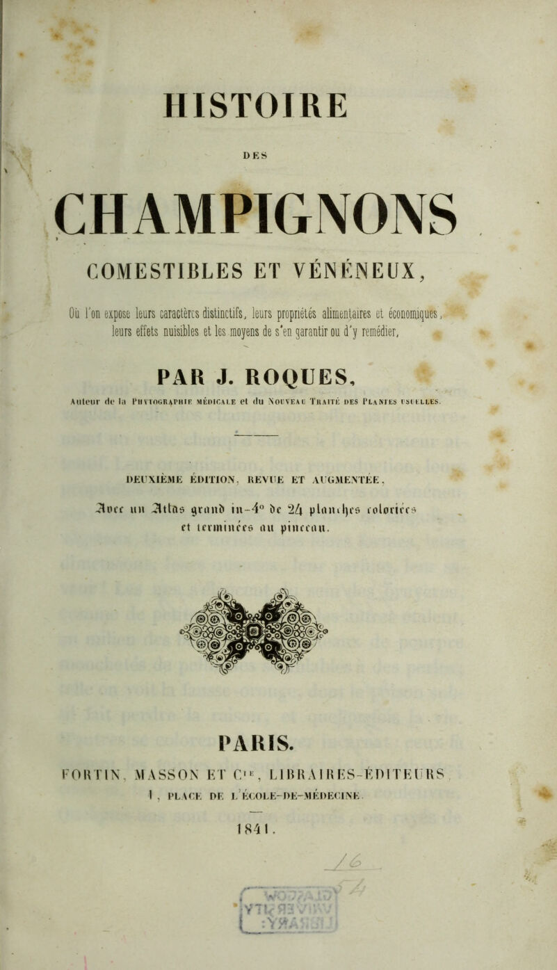 HISTOIRE DES COMESTIBLES ET VÉNÉNEUX, Où l’on expose leurs caractères distinctifs, leurs propriétés alimentaires et économiques', leurs effets nuisibles et les .moyens de s'en garantir ou d'y remédier, PAR J. ROQUES, Auteur de la I’uytogr^phie médicale et du Nouvead Traité des Plantes usuelles. DEUXIÈME ÉDITION, REVUE ET AUGMENTÉE, -3occ un attft* granb in-4° î>c 2^ pin ml) es coloriée* et terminées nu pinceau. PARIS, FORTIN MASSON ET f. , LIBRAIRES-ÉDITEURS I . PLACE DE L’ÉCOLE-DE-MÉDEC1NE