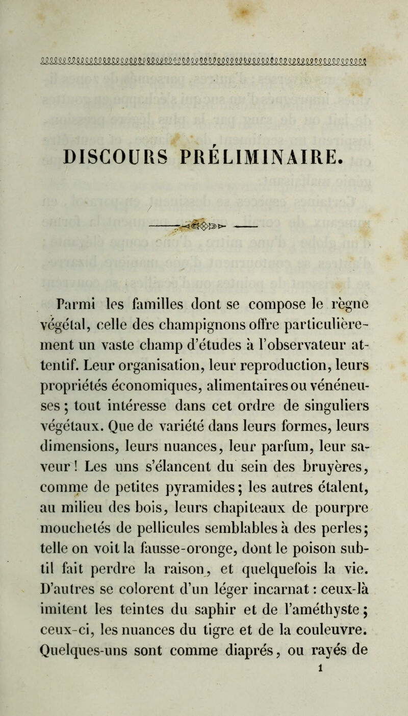 DISCOURS PRÉLIMINAIRE. / >- — - Parmi les familles dont se compose le règne végétal, celle des champignons offre particulière- ment un vaste champ d’études à l’observateur at- tentif. Leur organisation, leur reproduction, leurs propriétés économiques, alimentaires ou vénéneu- ses ; tout intéresse dans cet ordre de singuliers végétaux. Que de variété dans leurs formes, leurs dimensions, leurs nuances, leur parfum, leur sa- veur ! Les uns s’élancent du sein des bruyères, comme de petites pyramides ; les autres étalent, au milieu des bois, leurs chapiteaux de pourpre mouchetés de pellicules semblables à des perles; telle on voit la fausse-oronge, dont le poison sub- til fait perdre la raison, et quelquefois la vie. D’autres se colorent d’un léger incarnat : ceux-là imitent les teintes du saphir et de l’améthyste ; ceux-ci, les nuances du tigre et de la couleuvre. Quelques-uns sont comme diaprés, ou rayés de