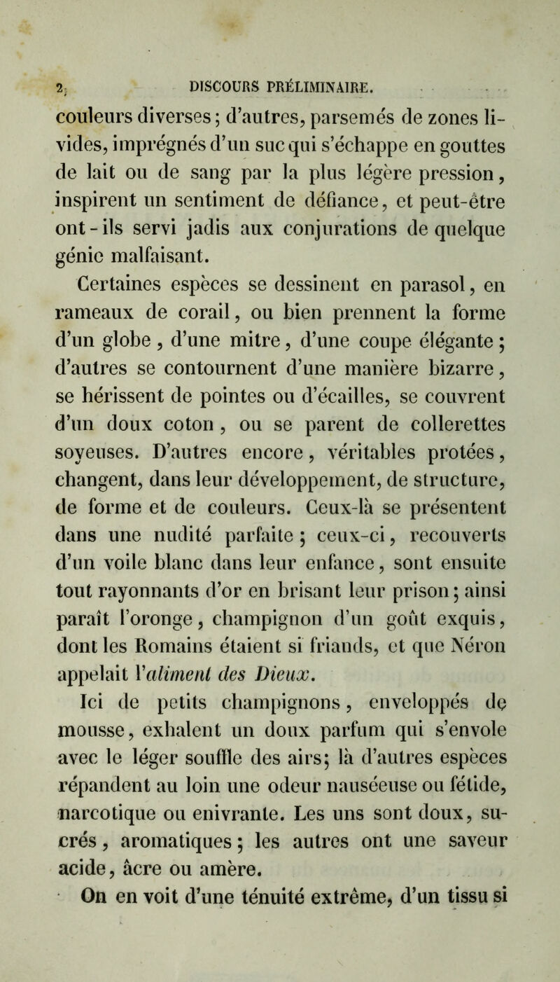 couleurs diverses; d’autres, parsemés de zones li- vides, imprégnés d’un suc qui s’échappe en gouttes de lait ou de sang par la plus légère pression, inspirent un sentiment de défiance, et peut-être ont-ils servi jadis aux conjurations de quelque génie malfaisant. Certaines espèces se dessinent en parasol, en rameaux de corail, ou bien prennent la forme d’un globe , d’une mitre, d’une coupe élégante ; d’autres se contournent d’une manière bizarre, se hérissent de pointes ou decailles, se couvrent d’un doux coton , ou se parent de collerettes soyeuses. D’autres encore, véritables protées, changent, dans leur développement, de structure, de forme et de couleurs. Ceux-là se présentent dans une nudité parfaite ; ceux-ci, recouverts d’un voile blanc dans leur enfance, sont ensuite tout rayonnants d’or en brisant leur prison; ainsi paraît l’oronge, champignon d’un goût exquis, dont les Romains étaient si friands, et que Néron appelait Xaliment des Dieux. Ici de petits champignons, enveloppés dç mousse, exhalent un doux parfum qui s’envole avec le léger souffle des airs; là d’autres espèces répandent au loin une odeur nauséeuse ou fétide, narcotique ou enivrante. Les uns sont doux, su- crés , aromatiques ; les autres ont une saveur acide, âcre ou amère. On en voit d’une ténuité extrême, d’un tissu si