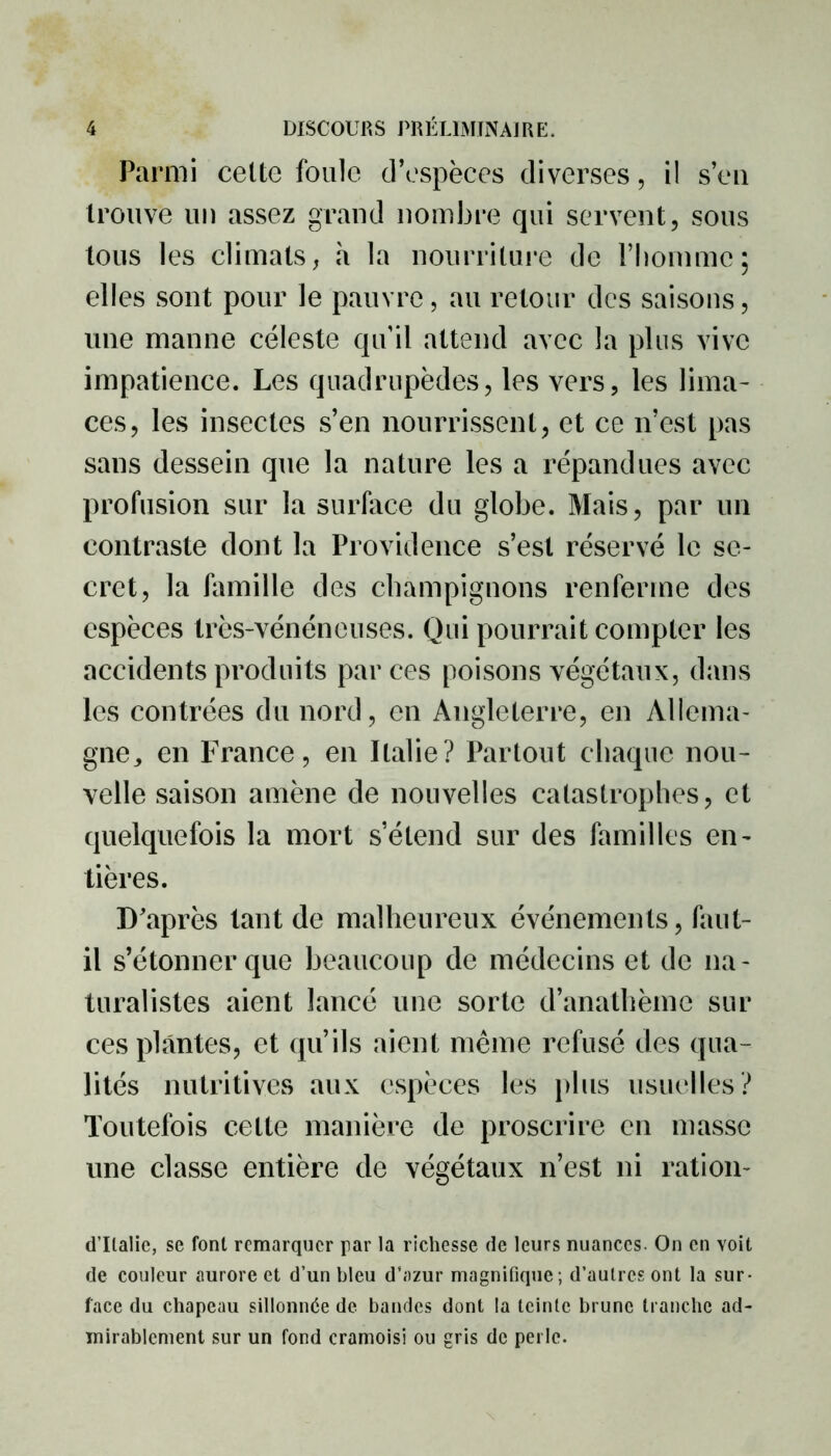 Parmi cette foule d’espèces diverses, il s’en trouve un assez grand nombre qui servent, sous tous les climats, à la nourriture de l’homme; elles sont pour le pauvre, au retour des saisons, une manne céleste qu’il attend avec la plus vive impatience. Les quadrupèdes, les vers, les lima- ces, les insectes s’en nourrissent, et ce n’est pas sans dessein que la nature les a répandues avec profusion sur la surface du globe. Mais, par un contraste dont la Providence s’est réservé le se- cret, la famille des champignons renferme des espèces très-vénéneuses. Qui pourrait compter les accidents produits par ces poisons végétaux, dans les contrées du nord, en Angleterre, en Allema- gne, en France, en Italie? Partout chaque nou- velle saison amène de nouvelles catastrophes, et quelquefois la mort s’étend sur des familles en- tières. D'après tant de malheureux événements, faut- il s’étonner que beaucoup de médecins et de na- turalistes aient lancé une sorte d’anathème sur ces plantes, et qu’ils aient même refusé des qua- lités nutritives aux espèces les plus usuelles? Toutefois cette manière de proscrire en masse une classe entière de végétaux n’est ni ration- d’Italie, se font remarquer par la richesse de leurs nuances. On en voit de couleur aurore et d’un bleu d’azur magnifique; d’autres ont la sur- face du chapeau sillonnée de bandes dont la teinte brune tranche ad- mirablement sur un fond cramoisi ou gris de perle.