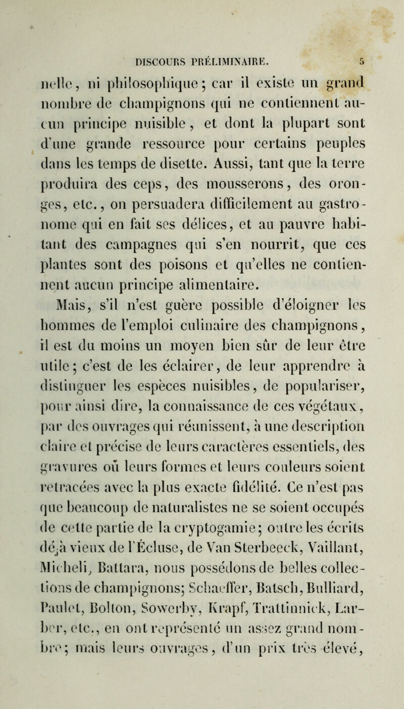 nulle, ni philosophique; car il existe un grand nombre de champignons qui ne contiennent au- cun principe nuisible, et dont la plupart sont d'une grande ressource pour certains peuples dans les temps de disette. Aussi, tant que la terre produira des ceps, des mousserons, des oron- ges, etc., on persuadera difficilement au gastro- nome qui en fait ses délices, et au pauvre habi- tant des campagnes qui s’en nourrit, que ces plantes sont des poisons et quelles ne contien- nent aucun principe alimentaire. Mais, s’il n’est guère possible d’éloigner les hommes de l’emploi culinaire des champignons, il est du moins un moyen bien sûr de leur être utile; c’est de les éclairer, de leur apprendre à distinguer les espèces nuisibles, de populariser, pour ainsi dire, la connaissance de ces végétaux, par des ouvrages qui réunissent, a une description claire et précise de leurs caractères essentiels, des gravures ou leurs formes et leurs couleurs soient retracées avec la plus exacte fidélité. Ce n’est pas que beaucoup de naturalistes ne se soient occupés de cette partie de la cryptogamie; outre les écrits déjà vieux de l’Écluse, de Van Sterbeeek, Vaillant, Micheli, Battara, nous possédons de belles collec- tions de champignons; Schaeffer, Batsch, Bulliard, Paulet, Bol ton, Sowcrbv, Krapf, Trattinnick, Lar- ber, etc., en ont représenté un assez grand nom- bre; mais leurs ouvrages, d’un prix très élevé,