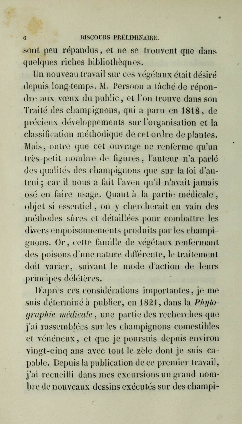 sont peu répandus, et ne se trouvent que dans quelques riches bibliothèques. Un nouveau travail sur ces végétaux était désiré depuis long temps. M. Persoon a tâché de répon- dre aux vœux du public, et l’on trouve dans son Traité des champignons, qui a paru en 1818, de précieux développements sur l’organisation et la classification méthodique de cet ordre de plantes. Mais, outre que cet ouvrage ne renferme qu’un très-petit nombre de figures, l’auteur n’a parlé des qualités des champignons que sur la foi d’au- trui ; car il nous a fait l’aveu qu’il n’avait jamais osé en faire usage. Quant à la partie médicale, objet si essentiel, on y chercherait en vain des méthodes sûres et détaillées pour combattre les divers empoisonnements produits parles champi- gnons. Or, cette famille de végétaux renfermant des poisons d’une nature différente, le traitement doit varier, suivant le mode d’action de leurs principes délétères. D’après ces considérations importantes, je me suis déterminé h publier, en 1821, dans la Pliylo- graphie médicale, une partie des recherches que j’ai rassemblées sur les champignons comestibles et vénéneux, et que je poursuis depuis environ vingt-cinq ans avec tout le zèle dont je suis ca- pable. Depuis la publication de ce premier travail, j’ai recueilli dans mes excursions un grand nom- bre de nouveaux dessins exécutés sur des champi-