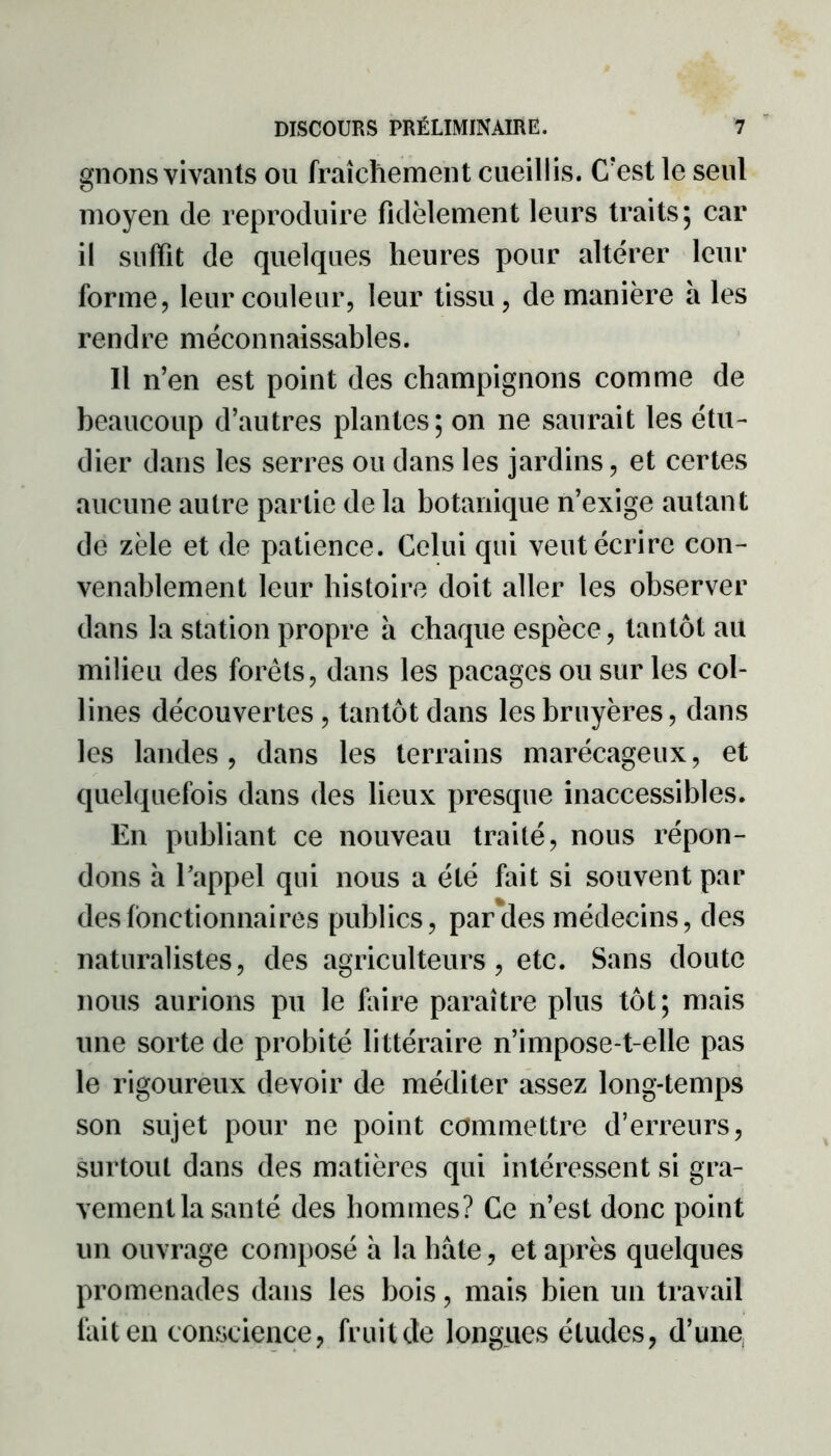 gnons vivants ou fraîchement cueillis. C’est le seul moyen de reproduire fidèlement leurs traits; car il suffît de quelques heures pour altérer leur forme, leur couleur, leur tissu, de manière a les rendre méconnaissables. Il n’en est point des champignons comme de beaucoup d’autres plantes; on ne saurait les étu- dier dans les serres ou dans les jardins, et certes aucune autre partie de la botanique n’exige autant de zèle et de patience. Celui qui veut écrire con- venablement leur histoire doit aller les observer dans la station propre à chaque espèce, tantôt ait milieu des forêts, dans les pacages ou sur les col- lines découvertes, tantôt dans les bruyères, dans les landes, dans les terrains marécageux, et quelquefois dans des lieux presque inaccessibles. En publiant ce nouveau traité, nous répon- dons a Tappel qui nous a été fait si souvent par des fonctionnaires publics, paroles médecins, des naturalistes, des agriculteurs, etc. Sans doute nous aurions pu le faire paraître plus tôt; mais une sorte de probité littéraire n’impose-t-elle pas le rigoureux devoir de méditer assez long-temps son sujet pour ne point commettre d’erreurs, surtout dans des matières qui intéressent si gra- vement la santé des hommes? Ce n’est donc point un ouvrage composé a la hâte, et après quelques promenades dans les bois, mais bien un travail fait en conscience, fruit de longues études, d’une