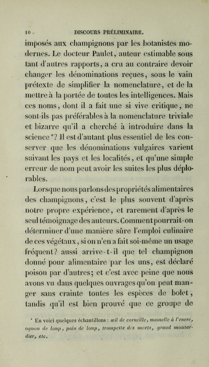 imposés aux champignons par les botanistes mo- dernes. Le docteur Paulet, auteur estimable sous tant d’autres rapports, a cru au contraire devoir changer les dénominations reçues, sous le vain prétexte de simplifier la nomenclature, et delà mettre à la portée de toutes les intelligences. Mais ces noms, dont il a fait une si vive critique, ne sont-ils pas préférables à la nomenclature triviale et bizarre qu’il a cherché à introduire dans la science*? Il est d’autant plus essentiel de les con- server que les dénominations vulgaires varient suivant les pays et les localités, et qu’une simple erreur de nom peut avoir les suites les plus déplo- rables. Lorsque nous parlons despropriétés alimentaires des champignons, c’est le plus souvent d’après notre propre expérience, et rarement d’après le seul témoignage des auteurs. Comment pourrait-on déterminer d’une manière sûre l’emploi culinaire de ces végétaux, si on n’en a fait soi-même un usage fréquent? aussi arrive-t-il que tel champignon donné pour alimentaire par les uns, est déclaré poison par d’autres; et c’est avec peine que nous avons vu dans quelques ouvrages qu’on peut man- ger sans crainte toutes les espèces de bolet, tandis qu’il est bien prouvé que ce groupe de * En voici quelques échantillons : œil de corneille, mamelle à l'encre, ognon de loup, pain de loup, irompelle d<s morts, grand moutar- dier, etc.