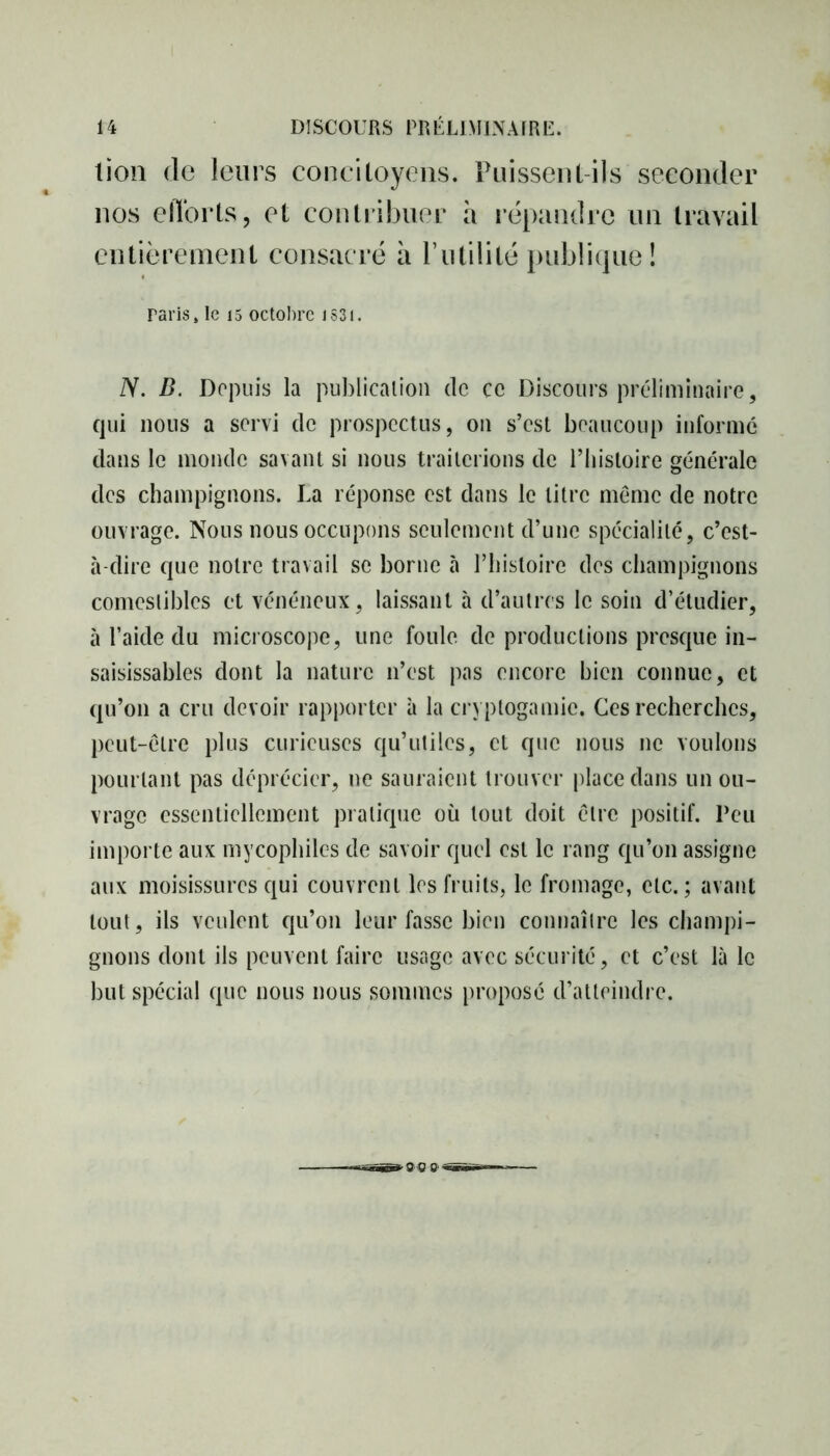 lion de leurs concitoyens. Puissent-ils seconder nos efforts, et contribuer h répandre un travail entièrement consacré à l’utilité publique! raris, le 15 octobre iS3i. N. B. Depuis la publication de ce Discours préliminaire, qui nous a servi de prospectus, on s’est beaucoup informé dans le inonde savant si nous traiterions de l’histoire générale des champignons. La réponse est dans le litre meme de notre ouvrage. Nous nous occupons seulement d’une spécialité, c’est- à-dire que notre travail se borne à l’histoire des champignons comestibles et vénéneux, laissant à d’autres le soin d’étudier, à l’aide du microscope, une foule de productions presque in- saisissables dont la nature n’est pas encore bien connue, et qu’on a cru devoir rapporter à la cryptogamie. Ces recherches, peut-être plus curieuses qu’utiles, et que nous ne voulons pourtant pas déprécier, ne sauraient trouver place dans un ou- vrage essentiellement pratique où tout doit être positif. Peu importe aux mycophiles de savoir quel est le rang qu’on assigne aux moisissures qui couvrent les fruits, le fromage, etc.; avant tout, ils veulent qu’on leur fasse bien connaître les champi- gnons dont ils peuvent faire usage avec sécurité, et c’est là le but spécial que nous nous sommes propose d’atteindre.