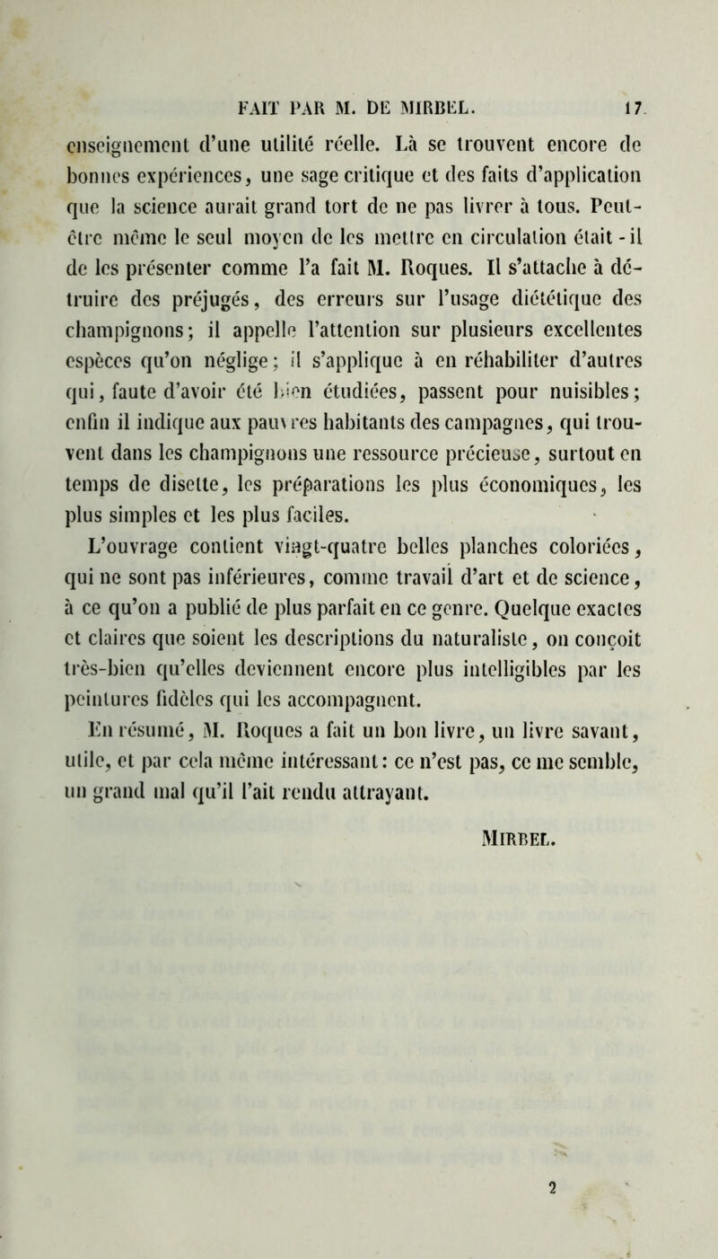 enseignement d’une utilité réelle. Là se trouvent encore de bonnes expériences, une sage critique et des faits d’application que la science aurait grand tort de ne pas livrer à tous. Peut- être même le seul moyen de les mettre en circulation était - il de les présenter comme l’a fait M. Roques. Il s’attache à dé- truire des préjugés, des erreurs sur l’usage diététique des champignons; il appelle l’attention sur plusieurs excellentes espèces qu’on néglige ; il s’applique à en réhabiliter d’autres qui, faute d’avoir été bien étudiées, passent pour nuisibles; enfin il indique aux pam res habitants des campagnes, qui trou- vent dans les champignons une ressource précieuse, surtout en temps de disette, les préparations les plus économiques, les plus simples et les plus faciles. L’ouvrage contient vingt-quatre belles planches coloriées, qui ne sont pas inférieures, comme travail d’art et de science, à ce qu’on a publié de plus parfait en ce genre. Quelque exactes et claires que soient les descriptions du naturaliste, on conçoit très-bien qu’elles deviennent encore plus intelligibles par les peintures fidèles qui les accompagnent. En résumé, M. Roques a fait un bon livre, un livre savant, utile, et par cela même intéressant: ce n’est pas, ce me semble, un grand mal qu’il fait rendu attrayant. Mirbel. 2