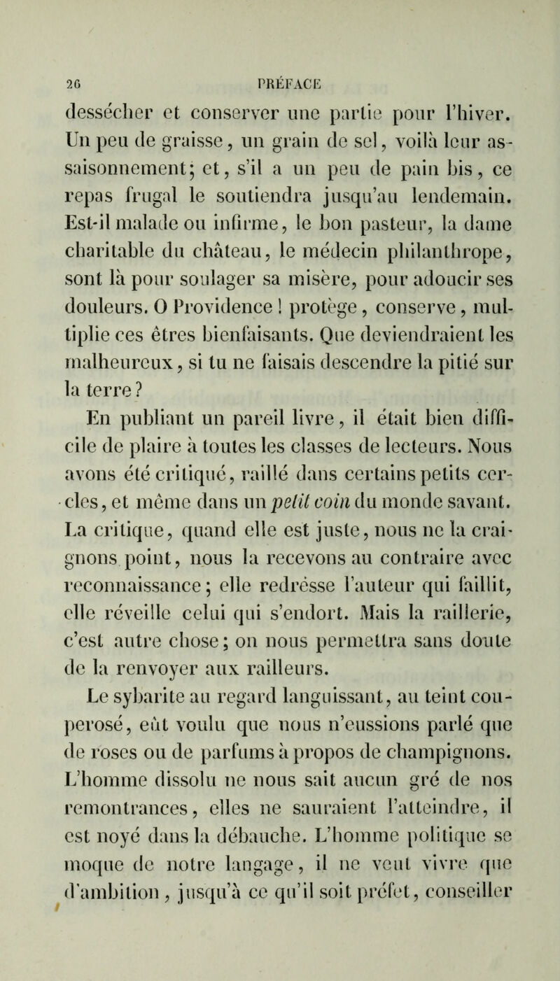 dessécher et conserver une partie pour l’hiver. Un peu de graisse, un grain de sel, voilà leur as- saisonnement; et, s’il a un peu de pain bis, ce repas frugal le soutiendra jusqu’au lendemain. Est-il malade ou infirme, le bon pasteur, la dame charitable du château, le médecin philanthrope, sont là pour soulager sa misère, pour adoucir ses douleurs. O Providence ! protège, conserve, mul- tiplie ces êtres bienfaisants. Que deviendraient les malheureux, si tu ne faisais descendre la pitié sur la terre ? En publiant un pareil livre, il était bien diffi- cile de plaire à toutes les classes de lecteurs. Nous avons été critiqué, raillé dans certains petits cer- cles, et même dans un petit coin du monde savant. La critique, quand elle est juste, nous 11e la crai- gnons point, nous la recevons au contraire avec reconnaissance; elle redresse l’auteur qui faillit, elle réveille celui qui s’endort. Mais la raillerie, c’est autre chose; on nous permettra sans doute de la renvoyer aux railleurs. Le sybarite au regard languissant, au teint cou- perosé, eut voulu que nous n’eussions parlé que de roses ou de parfums à propos de champignons. L’homme dissolu 11e nous sait aucun gré de nos remontrances, elles ne sauraient l’atteindre, il est noyé dans la débauche. L’homme politique se moque de notre langage, il ne veut vivre que d ambition , jusqu’à ce qu’il soit préfet, conseiller