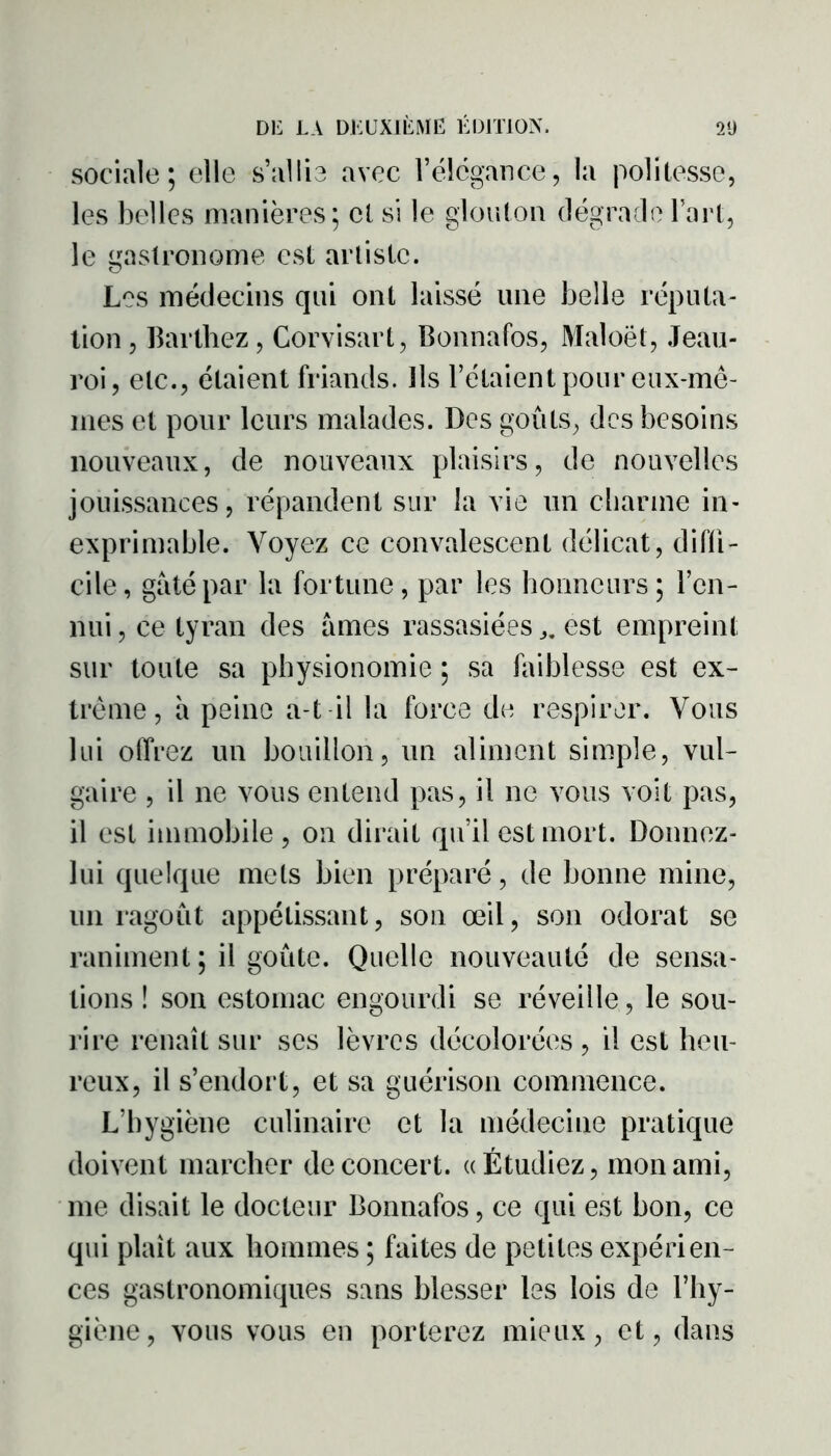 sociale; elle s’allie avec l’élégance, la politesse, les belles manières; cl si le glouton dégrade l’art, le gastronome est artiste. Les médecins qui ont laissé une belle réputa- tion, Barthez, Corvisart, Bonnafos, Maloët, Jeau- roi, etc., étaient friands. Ils l’étaient pour eux-mê- mes et pour leurs malades. Des goûts, des besoins nouveaux, de nouveaux plaisirs, de nouvelles jouissances, répandent sur la vie un charme in- exprimable. Voyez ce convalescent délicat, diffi- cile, gâté par la fortune, par les honneurs; l’en- nui , ce tyran des âmes rassasiées ^ est empreint sur toute sa physionomie ; sa faiblesse est ex- trême, à peine a-t il la force de respirer. Vous lui offrez un bouillon, un aliment simple, vul- gaire , il ne vous entend pas, il ne vous voit pas, il est immobile, on dirait qu’il est mort. Donnez- lui quelque mets bien préparé, de bonne mine, un ragoût appétissant, son œil, son odorat se raniment ; il goûte. Quelle nouveauté de sensa- tions ! son estomac engourdi se réveille, le sou- rire renaît sur ses lèvres décolorées , il est heu- reux, il s’endort, et sa guérison commence. L’hygiène culinaire et la médecine pratique doivent marcher de concert. «Étudiez, mon ami, me disait le docteur Bonnafos, ce qui est bon, ce qui plaît aux hommes ; faites de petites expérien- ces gastronomiques sans blesser les lois de l’hy- giène , vous vous en porterez mieux, et, dans