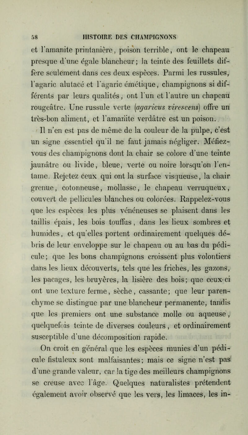 et l’amanite printanière, poison terrible, ont le chapeau presque d’une égale blancheur; la teinte des feuillets dif- fère seulement dans ces deux espèces. Parmi les russules, l’agaric alutacé et l’agaric émétique, champignons si dif- férents par leurs qualités, ont l’un et l’autre un chapeau rougeâtre. Une russule verte [agaricus virescem) offre un très-bon aliment, et l’amanite verdâtre est un poison. Il n’en est pas de même de la couleur de la pulpe, c’est un signe essentiel qu’il ne faut jamais négliger. Méfiez- vous des champignons dont la chair se colore d’une teinte jaunâtre ou livide, bleue, verte ou noire lorsqu’on l’en- tame. Rejetez ceux qui ont la surface visqueuse, la chair grenue, cotonneuse, mollasse, le chapeau verruqueux, couvert de pellicules blanches ou colorées. Rappelez-vous que les espèces les plus vénéneuses se plaisent dans les taillis épais, les bois touffus, dans les lieux sombres et humides, et qu’elles portent ordinairement quelques dé- bris de leur enveloppe sur le chapeau ou au bas du pédi- cule ; que les bons champignons croissent plus volontiers dans les lieux découverts, tels que les friches, les gazons, les pacages, les bruyères, la lisière des bois; que ceux-ci ont une texture ferme, sèche , cassante ; que leur paren- chyme se distingue par une blancheur permanente, tandis que les premiers ont une substance molle ou aqueuse, quelquefois teinte de diverses couleurs , et ordinairement susceptible d’une décomposition rapide. On croit en général que les espèces munies d’un pédi- cule fistuleux sont malfaisantes; mais ce signe n’est pas d’une grande valeur, car la tige des meilleurs champignons se creuse avec l’âge. Quelques naturalistes prétendent également avoir observé que les vers, les limaces, les in-