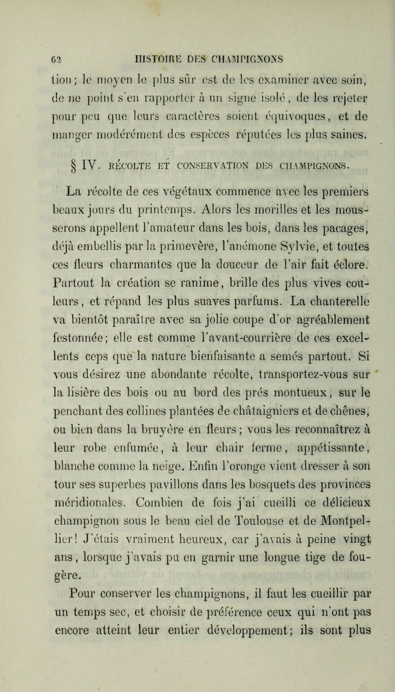 lion; le moyen le plus sûr est de les examiner avec soin, de ne point s’en rapporter à un signe isolé, de les rejeter pour peu que leurs caractères soient équivoques, et de manger modérément des espèces réputées les plus saines. § IV. RÉCOLTE ET CONSERVATION DES CHAMPIGNONS. La récolte de ces végétaux commence avec les premiers beaux jours du printemps. Alors les morilles et les mous- serons appellent l’amateur dans les bois, dans les pacages, déjà embellis par la primevère, l’anémone Sylvie, et toutes ces fleurs charmantes que la douceur de l’air fait éclore. Partout la création se ranime, brille des plus vives cou- leurs , et répand les plus suaves parfums. La chanterelle va bientôt paraître avec sa jolie coupe d’or agréablement festonnée; elle est comme l’avant-courrière de ces exceL lents ceps que la nature bienfaisante a semés partout. Si vous désirez une abondante récolte, transportez-vous sur la lisière des bois ou au bord des prés montueux, sur le penchant des collines plantées de châtaigniers et de chênes, ou bien dans la bruyère en fleurs ; vous les reconnaîtrez à leur robe enfumée, à leur chair ferme, appétissante, blanche comme la neige. Enfin l’oronge vient dresser à son tour ses superbes pavillons dans les bosquets des provinces méridionales. Combien de fois j’ai cueilli ce délicieux champignon sous le beau ciel de Toulouse et de Montpel- lier! J’étais vraiment heureux, car j’avais à peine vingt ans, lorsque j’avais pu en garnir une longue tige de fou- gère. Pour conserver les champignons, il faut les cueillir par un temps sec, et choisir de préférence ceux qui n’ont pas encore atteint leur entier développement; ils sont plus