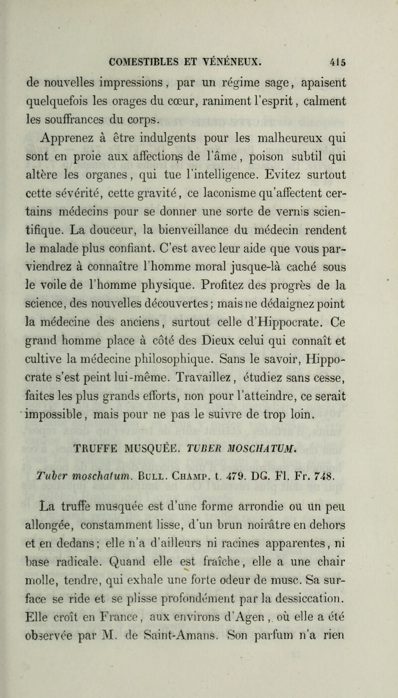 de nouvelles impressions, par un régime sage, apaisent quelquefois les orages du cœur, raniment l’esprit, calment les souffrances du corps. Apprenez à être indulgents pour les malheureux qui sont en proie aux affection^ de l’âme, poison subtil qui altère les organes, qui tue l’intelligence. Evitez surtout cette sévérité, cette gravité, ce laconisme qu’affectent cer- tains médecins pour se donner une sorte de vernis scien- tifique. La douceur, la bienveillance du médecin rendent le malade plus confiant. C’est avec leur aide que vous par- viendrez à connaître l’homme moral jusque-là caché sous le voile de l’homme physique. Profitez des progrès de la science, des nouvelles découvertes; mais ne dédaignez point la médecine des anciens, surtout celle d’Hippocrate. Ce grand homme place à côté des Dieux celui qui connaît et cultive la médecine philosophique. Sans le savoir, Hippo- crate s’est peint lui-même. Travaillez, étudiez sans cesse, faites les plus grands efforts, non pour l’atteindre, ce serait impossible, mais pour ne pas le suivre de trop loin. TRUFFE MUSQUÉE. TU BER MOSCHATUM. Tuber moschalum. Bull. Champ, t. 479. DG. FI. Fr. 748. La truffe musquée est d’une forme arrondie ou un peu allongée, constamment lisse, d’un brun noirâtre en dehors et en dedans; elle n’a d’ailleurs ni racines apparentes, ni base radicale. Quand elle est fraîche, elle a une chair molle, tendre, qui exhale une forte odeur de musc. Sa sur- face se ride et se plisse profondément par la dessiccation. Elle croît en France, aux environs d’Agen ,. où elle a été observée par M. de Saint-Amans. Son parfum n’a rien