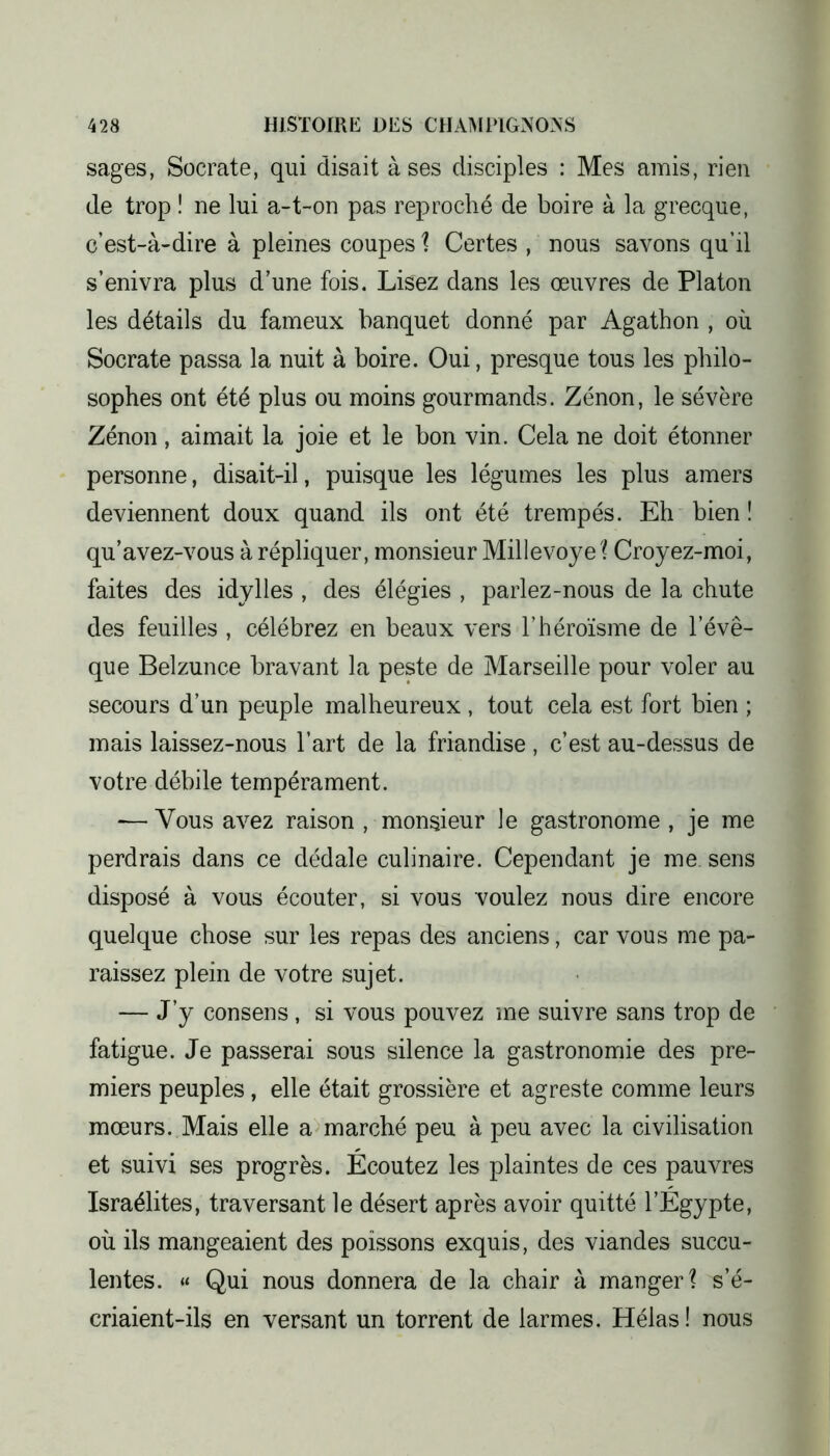 sages, Socrate, qui disait à ses disciples : Mes amis, rien de trop ! ne lui a-t-on pas reproché de boire à la grecque, c’est-à-dire à pleines coupes ? Certes , nous savons qu’il s’enivra plus d’une fois. Lisez dans les œuvres de Platon les détails du fameux banquet donné par Agathon , où Socrate passa la nuit à boire. Oui, presque tous les philo- sophes ont été plus ou moins gourmands. Zénon, le sévère Zénon, aimait la joie et le bon vin. Cela ne doit étonner personne, disait-il, puisque les légumes les plus amers deviennent doux quand ils ont été trempés. Eh bien ! qu’avez-vous à répliquer, monsieur Millevoye? Croyez-moi, faites des idylles , des élégies , parlez-nous de la chute des feuilles , célébrez en beaux vers l’héroïsme de l’évê- que Belzunce bravant la peste de Marseille pour voler au secours d’un peuple malheureux , tout cela est fort bien ; mais laissez-nous l’art de la friandise , c’est au-dessus de votre débile tempérament. -— Vous avez raison , monsieur le gastronome , je me perdrais dans ce dédale culinaire. Cependant je me sens disposé à vous écouter, si vous voulez nous dire encore quelque chose sur les repas des anciens, car vous me pa- raissez plein de votre sujet. — J’y consens, si vous pouvez me suivre sans trop de fatigue. Je passerai sous silence la gastronomie des pre- miers peuples , elle était grossière et agreste comme leurs mœurs. Mais elle a marché peu à peu avec la civilisation et suivi ses progrès. Ecoutez les plaintes de ces pauvres Israélites, traversant le désert après avoir quitté l’Egypte, où ils mangeaient des poissons exquis, des viandes succu- lentes. « Qui nous donnera de la chair à manger? s’é- criaient-ils en versant un torrent de larmes. Hélas! nous