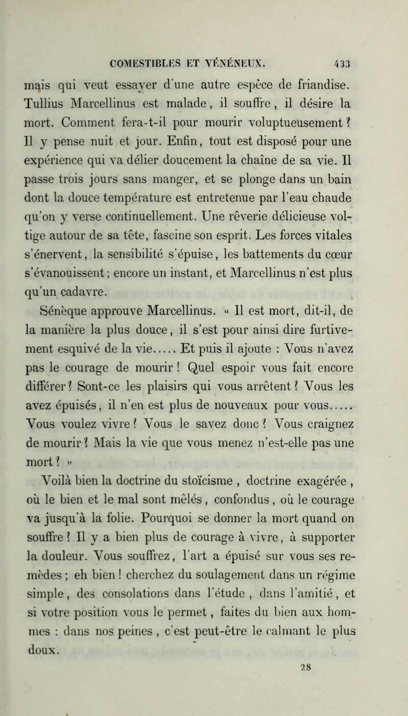 m^is qui veut essayer d’une autre espèce de friandise. Tullius Marcellinus est malade, il souffre, il désire la mort. Comment fera-t-il pour mourir voluptueusement ? Il y pense nuit et jour. Enfin, tout est disposé pour une expérience qui va délier doucement la chaîne de sa vie. Il passe trois jours sans manger, et se plonge dans un bain dont la douce température est entretenue par l’eau chaude qu’on y verse continuellement. Une rêverie délicieuse vol- tige autour de sa tête, fascine son esprit. Les forces vitales s’énervent, la sensibilité s’épuise, les battements du cœur s’évanouissent; encore un instant, et Marcellinus n’est plus qu’un cadavre. Sénèque approuve Marcellinus. « 11 est mort, dit-il, de la manière la plus douce, il s’est pour ainsi dire furtive- ment esquivé de la vie Et puis il ajoute : Vous n’avez pas le courage de mourir ! Quel espoir vous fait encore différer? Sont-ce les plaisirs qui vous arrêtent? Vous les avez épuisés, il n’en est plus de nouveaux pour vous Vous voulez vivre ? Vous le savez donc ? Vous craignez de mourir? Mais la vie que vous menez n’est-elle pas une mort? » Voilà bien la doctrine du stoïcisme , doctrine exagérée , où le bien et le mal sont mêlés, confondus , où le courage va jusqu’à la folie. Pourquoi se donner la mort quand on souffre? Il y a bien plus de courage à vivre, à supporter la douleur. Vous souffrez, l’art a épuisé sur vous ses re- mèdes ; eh bien ! cherchez du soulagement dans un régime simple, des consolations dans l’étude, dans l’amitié, et si votre position vous le permet, faites du bien aux hom- mes : dans nos peines, c’est peut-être le calmant le plus doux. 28