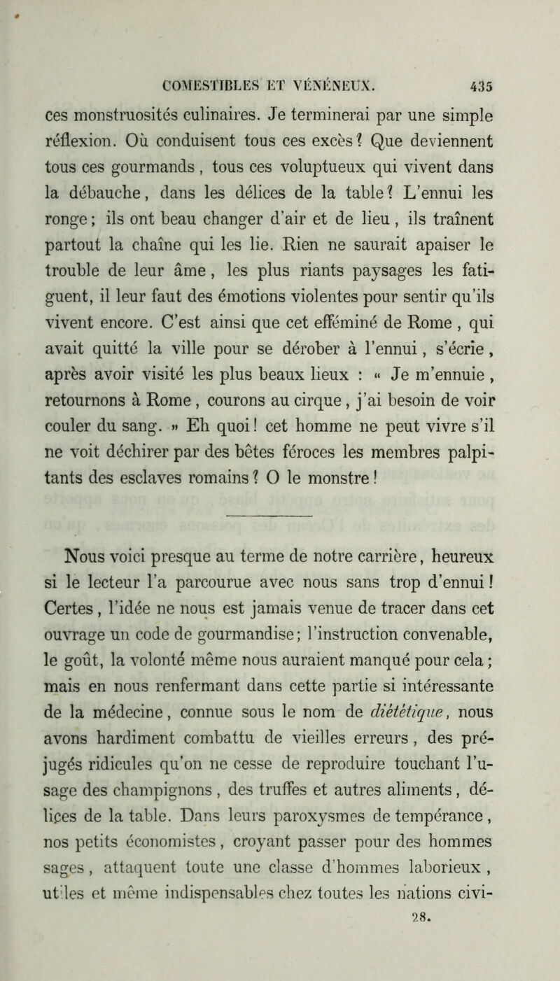 ces monstruosités culinaires. Je terminerai par une simple réflexion. Où conduisent tous ces excès? Que deviennent tous ces gourmands , tous ces voluptueux qui vivent dans la débauche, dans les délices de la table ? L’ennui les ronge ; ils ont beau changer d’air et de lieu , ils traînent partout la chaîne qui les lie. Rien ne saurait apaiser le trouble de leur âme, les plus riants paysages les fati- guent, il leur faut des émotions violentes pour sentir qu’ils vivent encore. C’est ainsi que cet efféminé de Rome , qui avait quitté la ville pour se dérober à l’ennui, s’écrie, après avoir visité les plus beaux lieux : « Je m’ennuie, retournons à Rome , courons au cirque, j’ai besoin de voir couler du sang. » Eh quoi ! cet homme ne peut vivre s’il ne voit déchirer par des bêtes féroces les membres palpi- tants des esclaves romains ? O le monstre ! Nous voici presque au terme de notre carrière, heureux si le lecteur l’a parcourue avec nous sans trop d’ennui ! Certes , l’idée ne nous est jamais venue de tracer dans cet ouvrage un code de gourmandise; l’instruction convenable, le goût, la volonté même nous auraient manqué pour cela ; mais en nous renfermant dans cette partie si intéressante de la médecine, connue sous le nom de diététique, nous avons hardiment combattu de vieilles erreurs, des pré- jugés ridicules qu’on ne cesse de reproduire touchant l’u- sage des champignons , des truffes et autres aliments , dé- lices de la table. Dans leurs paroxysmes de tempérance, nos petits économistes, croyant passer pour des hommes sages, attaquent toute une classe d’hommes laborieux , ut'les et même indispensables chez toutes les nations civi- 28.