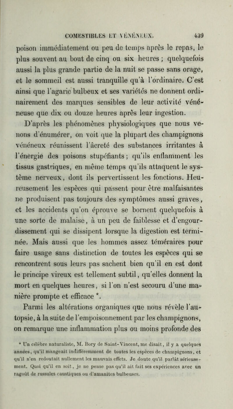 COM l£ST IB LES ET Y É \ É \ K l X. 430 poison immédiatement ou peu de temps après le repas, le plus souvent au bout de cinq ou six heures ; quelquefois aussi la plus grande partie de la nuit se passe sans orage, et le sommeil est aussi tranquille qu’à l’ordinaire. C’est ainsi que l’agaric bulbeux et ses variétés ne donnent ordi- nairement des marques sensibles de leur activité véné- neuse que dix ou douze heures après leur ingestion. D’après les phénomènes physiologiques que nous ve- nons d’énumérer, on voit que la plupart des champignons vénéneux réunissent l’âcreté des substances irritantes à l’énergie des poisons stupéfiants ; qu’ils enflamment les tissus gastriques, en même temps qu’ils attaquent le sys- tème nerveux, dont ils pervertissent les fonctions. Heu- reusement les espèces qui passent pour être malfaisantes ne produisent pas toujours des .symptômes aussi graves, et les accidents qu’on éprouve se bornent quelquefois à une sorte de malaise, à un peu de faiblesse et d’engour- dissement qui se dissipent lorsque la digestion est termi- née. Mais aussi que les hommes assez téméraires pour faire usage sans distinction de toutes les espèces qui se rencontrent sous leurs pas sachent bien qu’il en est dont le principe vireux est tellement subtil, qu’elles donnent la mort en quelques heures, si l’on n’est secouru d’une ma- nière prompte et efficace *. Parmi les altérations organiques que nous révèle l’au- topsie, à la suite de l’empoisonnement par les champignons, on remarque une inflammation plus ou moins profonde des * Un célèbre naturaliste, M. Bory de Saint-Vincent, me disait, il y a quelques années, qu’il mangeait indifféremment de toutes les espèces de champignons, et qu'il n’en redoutait nullement les mauvais effets. Je doute qu’il parlât sérieuse- ment. Quoi qu’il en soit, je ne pense pas qu’il ait fait ses expériences avec un ragoût de russules caustiques ou d’amanites bulbeuses.