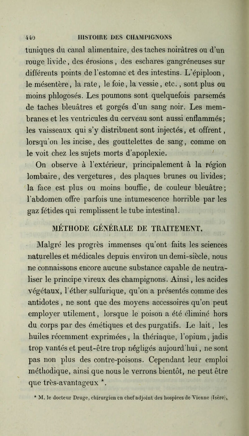 tuniques du canal alimentaire, des taches noirâtres ou d’un rouge livide, des érosions , des eschares gangréneuses sur différents points de l’estomac et des intestins. L’épiploon , le mésentère, la rate, le foie, la vessie, etc., sont plus ou moins phlogosés. Les poumons sont quelquefois parsemés de taches bleuâtres et gorgés d’un sang noir. Les mem- branes et les ventricules du cerveau sont aussi enflammés ; les vaisseaux qui s’y distribuent sont injectés, et offrent, lorsqu’on les incise, des gouttelettes de sang, comme on le voit chez les sujets morts d’apoplexie. On observe à l’extérieur, principalement à la région lombaire, des vergetures, des plaques brunes ou livides ; la face est plus ou moins bouffie, de couleur bleuâtre; l’abdomen offre parfois une intumescence horrible par les gaz fétides qui remplissent le tube intestinal. MÉTHODE GÉNÉRALE DE TRAITEMENT, Malgré les progrès immenses qu’ont faits les sciences naturelles et médicales depuis environ un demi-siècle, nous ne connaissons encore aucune substance capable de neutra- liser le principe vireux des champignons. Ainsi, les acides végétaux, l’éther sulfurique, qu’on a présentés comme des antidotes , ne sont que des moyens accessoires qu’on peut employer utilement, lorsque le poison a été éliminé hors du corps par des émétiques et des purgatifs. Le lait, les huiles récemment exprimées , la thériaque, l’opium, jadis trop vantés et peut-être trop négligés aujourd’hui, ne sont pas non plus des contre-poisons. Cependant leur emploi méthodique, ainsi que nous le verrons bientôt, ne peut être que très-avantageux *. * M. le docteur Druge, chirurgien en chef adjoint des hospices de Vienne (Isère),,