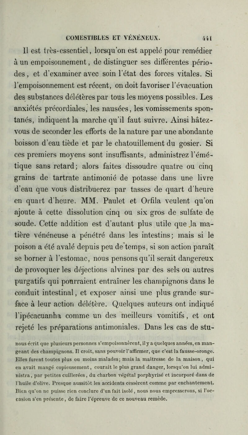 Il est très-essentiel, lorsqu’on est appelé pour remédier à un empoisonnement, de distinguer ses différentes pério- des, et d’examiner avec soin l’état des forces vitales. Si l’empoisonnement est récent, on doit favoriser l’évacuation des substances délétères par tous les moyens possibles. Les anxiétés précordiales, les nausées, les vomissements spon- tanés, indiquent la marche qu’il faut suivre. Ainsi hâtez- vous de seconder les efforts de la nature par une abondante boisson d’eau tiède et par le chatouillement du gosier. Si ces premiers moyens sont insuffisants, administrez l’émé- tique sans retard; alors faites dissoudre quatre ou cinq grains de tartrate antimonié de potasse dans une livre d’eau que vous distribuerez par tasses de quart d’heure en quart d’heure. MM. Paulet et Orfila veulent qu’on ajoute à cette dissolution cinq ou six gros de sulfate de soude. Cette addition est d’autant plus utile que .la ma- tière vénéneuse a pénétré dans les intestins; mais si le poison a été avalé depuis peu de temps, si son action paraît se borner à l’estomac, nous pensons qu’il serait dangereux de provoquer les déjections alvines par des sels ou autres purgatifs qui pourraient entraîner les champignons dans le conduit intestinal, et exposer ainsi une plus grande sur- face à leur action délétère. Quelques auteurs ont indiqué l’ipécacuanha comme un des meilleurs vomitifs, et ont rejeté les préparations antimoniales. Dans les cas de stu- nous écrit que plusieurs personnes s’empoisonnèrent, il y a quelques années, en man- geant des champignons. Il croit, sans pouvoir l’affirmer, que c’est la fausse-oronge. Elles furent toutes plus ou moins malades; mais la maîtresse de la maison, qui en avait mangé copieusement, courait le plus grand danger, lorsqu’on lui admi- nistra, par petites cuillerées, du charbon végétal porphyrisé et incorporé dans de l'huile d’olive. Presque aussitôt les accidents cessèrent comme par enchantement. Bien qu’on ne puisse rien conclure d’un fait isolé, nous nous empresserons, si l’oc- casion s’en présente, de faire l’épreuve de ce nouveau remède.