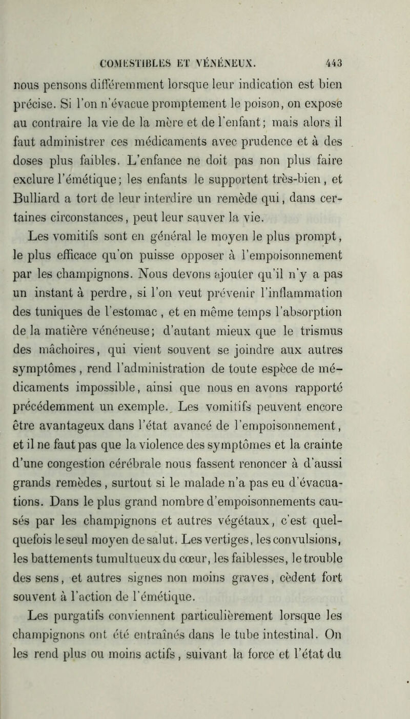 nous pensons différemment lorsque leur indication est bien précise. Si l’on n’évacue promptement le poison, on expose au contraire la vie de la mère et de l’enfant; mais alors il faut administrer ces médicaments avec prudence et à des doses plus faibles. L’enfance ne doit pas non plus faire exclure l’émétique; les enfants le supportent très-bien , et Bulliard a tort de leur interdire un remède qui, dans cer- taines circonstances, peut leur sauver la vie. Les vomitifs sont en général le moyen le plus prompt, le plus efficace qu’on puisse opposer à l’empoisonnement par les champignons. Nous devons ajouter qu’il n’y a pas un instant à perdre, si l’on veut prévenir l’inflammation des tuniques de l’estomac , et en même temps l’absorption de la matière vénéneuse; d’autant mieux que le trismus des mâchoires, qui vient souvent se joindre aux autres symptômes , rend l’administration de toute espèce de mé- dicaments impossible, ainsi que nous en avons rapporté précédemment un exemple. Les vomitifs peuvent encore être avantageux dans l’état avancé de l’empoisonnement, et il ne faut pas que la violence des symptômes et la crainte d’une congestion cérébrale nous fassent renoncer à d’aussi grands remèdes , surtout si le malade n’a pas eu d’évacua- tions. Dans le plus grand nombre d’empoisonnements cau- sés par les champignons et autres végétaux, c’est quel- quefois le seul moyen de salut. Les vertiges, les convulsions, les battements tumultueux du cœur, les faiblesses, le trouble des sens, et autres signes non moins graves, cèdent fort souvent à l’action de l’émétique. Les purgatifs conviennent particulièrement lorsque les champignons ont été entraînés dans le tube intestinal. On les rend plus ou moins actifs , suivant la force et l’état du