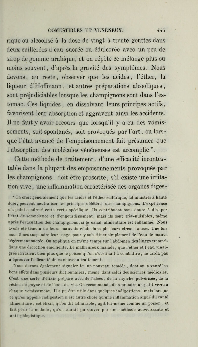 rique ou alcoolisé à la dose de vingt à trente gouttes dans deux cuillerées d’eau sucrée ou édulcorée avec un peu de sirop de gomme arabique, et on répète ce mélange plus ou moins souvent, d’après la gravité des symptômes. Nous devons, au reste, observer que les acides, l’éther, la liqueur d’Hoffmann , et autres préparations alcooliques , sont préjudiciables lorsque les champignons sont dans l’es- tomac. Ces liquides , en dissolvant leurs principes actifs, favorisent leur absorption et aggravent ainsi les accidents. 11 ne faut y avoir recours que lorsqu’il y a eu des vomis- sements, soit spontanés, soit provoqués par l’art, ou lors- que l’état avancé de l’empoisonnement fait présumer que l’absorption des molécules vénéneuses est accomplie *. Cette méthode de traitement, d’une efficacité incontes- table dans la plupart des empoisonnements provoqués par les champignons , doit être proscrite, s’il existe une irrita- tion vive, une inflammation caractérisée des organes diges- * On croit généralement que les acides et l’éther sulfurique, administrés à haute dose, peuvent neutraliser les principes délétères des champignons. L’expérience n’a point confirmé cette vertu spécifique. Ils contribuent sans doute à dissiper l’état de somnolence et d’engourdissement; mais ils sont très-nuisibles, même après l’évacuation des champignons, si le canal alimentaire est enflammé. Nous avons été témoin de leurs mauvais effets dans plusieurs circonstances. Une fois nous fîmes suspendre leur usage pour y substituer simplement de l’eau de mauve légèrement sucrée. On appliqua en même temps sur l’abdomen des linges trempés dans une décoction émolliente. Le malheureux malade, que l’éther et l’eau vinai- grée irritaient bien plus que le poison qu’on s’obstinait à combattre , ne tarda pas à éprouver l’efficacité de ce nouveau traitement. Nous devons également signaler ici un nouveau remède, dont on a vanté les bons effets dans plusieurs dictionnaires, même dans celui des sciences médicales. C’est une sorte d’élixir préparé avec de l’aloès, de la myrrhe pulvérisée, de la résine de gayac et de l’eau-de-vie. On recommande d’en prendre un petit verre à chaque vomissement. Il a pu être utile dans quelques indigestions ; mais lorsque ce qu’on appelle indigestion n’est autre chose qu’une inflammation aiguë du canal alimentaire, cet élixir, qu’on dit admirable , agit lui-même comme un poison, et fait périr le malade, qu’on aurait pu sauver par une méthode adoucissante et anti-phlogist ique.