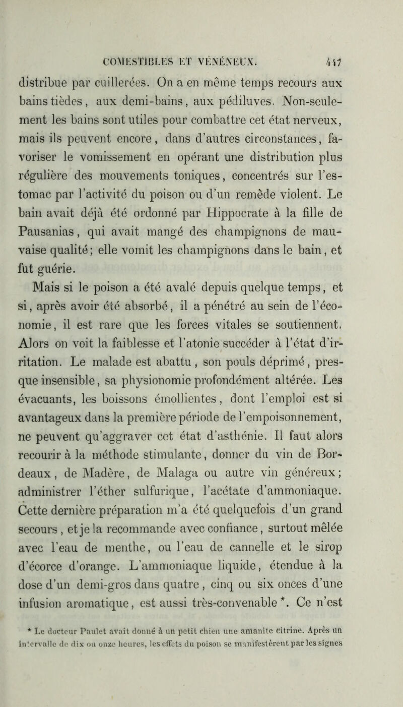 distribue par cuillerées. On a en même temps recours aux bains tièdes, aux demi-bains, aux pédiluves. Non-seule- ment les bains sont utiles pour combattre cet état nerveux, mais ils peuvent encore, dans d’autres circonstances, fa- voriser le vomissement en opérant une distribution plus régulière des mouvements toniques, concentrés sur l’es- tomac par l’activité du poison ou d’un remède violent. Le bain avait déjà été ordonné par Hippocrate à la fille de Pausanias, qui avait mangé des champignons de mau- vaise qualité ; elle vomit les champignons dans le bain, et fut guérie. Mais si le poison a été avalé depuis quelque temps, et si, après avoir été absorbé, il a pénétré au sein de l’éco- nomie, il est rare que les forces vitales se soutiennent. Alors on voit la faiblesse et l’atonie succéder à l’état d’ir- ritation. Le malade est abattu , son pouls déprimé, pres- que insensible, sa physionomie profondément altérée. Les évacuants, les boissons émollientes, dont l’emploi est si avantageux dans la première période de l’empoisonnement, ne peuvent qu’aggraver cet état d’asthénie. Il faut alors recourir à la méthode stimulante, donner du vin de Bor- deaux , de Madère, de Malaga ou autre vin généreux ; administrer l’éther sulfurique, l’acétate d’ammoniaque. Cette dernière préparation m’a été quelquefois d’un grand secours , et je la recommande avec confiance, surtout mêlée avec l’eau de menthe, ou l’eau de cannelle et le sirop d’écorce d’orange. L’ammoniaque liquide, étendue à la dose d’un demi-gros dans quatre , cinq ou six onces d’une infusion aromatique, est aussi très-convenable*. Ce n’est * Le docteur Paulet avait donné à un petit chien une amanite citrine. Après un intervalle de dix ou onze heures, les effets du poison se manifestèrent par les signes