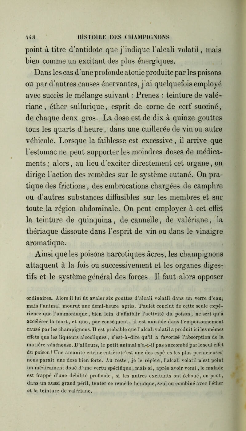 point à titre d’antidote que j’indique l’alcali volatil, mais bien comme un excitant des plus énergiques. Dans les cas d’une profonde atonie produite par les poisons ou par d’autres causes énervantes, j’ai quelquefois employé avec succès le mélange suivant : Prenez : teinture de valé- riane , éther sulfurique, esprit de corne de cerf succiné, de chaque deux gros. La dose est de dix à quinze gouttes tous les quarts d’heure, dans une cuillerée de vin ou autre véhicule. Lorsque la faiblesse est excessive, il arrive que l’estomac ne peut supporter les moindres doses de médica- ments; alors, au lieu d’exciter directement cet organe, on dirige l’action des remèdes sur le système cutané. On pra- tique des frictions, des embrocations chargées de camphre ou d’autres substances diffusibles sur les membres et sur toute la région abdominale. On peut employer à cet effet la teinture de quinquina, de cannelle, de valériane, la thériaque dissoute dans l’esprit de vin ou dans le vinaigre aromatique. Ainsi que les poisons narcotiques âcres, les champignons attaquent à la fois ou successivement et les organes diges- tifs et le système général des forces. Il faut alors opposer ordinaires. Alors il lui fit avaler six gouttes d’alcali volatil dans un verre d’eau; mais l’animal mourut une demi-heure après. Paulet conclut de cette seule expé- rience que l’ammoniaque , bien loin d’affaiblir l’activité du poison , ne sert qu’à accélérer la mort, et que, par conséquent, il est nuisible dans l’empoisonnement causé par les champignons. Il est probable que l’alcali volatil a produit ici les mêmes effets que les liqueurs alcooliques, c’est-à-dire qu’il a favorisé l’absorption de la matière vénéneuse. D’ailleurs, le petit animal n’a-t-il pas succombé parleseul effet du poison? Une amanite citrineentière (c’est une des espè es les plus pernicieuses) nous paraît une dose bien forte. Au reste, je le répète, l’alcali volatil n’est point un médicament doué d'une vertu spécifique ; mais si, après avoir vomi, le malade est frappé d’une débilité profonde, si les autres excitants ont échoué, on peut, dans un aussi grand péril, tenter ce remède héroïque, seul ou combiné avec l’éther et la teinture de valériane.