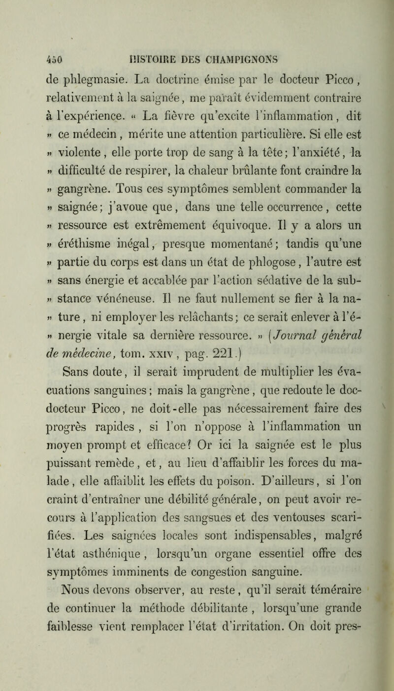 de phlegmasie. La doctrine émise par le docteur Picco , relativement à la saignée, me paraît évidemment contraire à l’expérience. « La fièvre qu’excite l’inflammation, dit » ce médecin , mérite une attention particulière. Si elle est » violente , elle porte trop de sang à la tête; l’anxiété, la » difficulté de respirer, la chaleur brûlante font craindre la » gangrène. Tous ces symptômes semblent commander la » saignée; j’avoue que, dans une telle occurrence, cette » ressource est extrêmement équivoque. Il y a alors un » éréthisme inégal, presque momentané; tandis qu’une » partie du corps est dans un état de phlogose, l’autre est » sans énergie et accablée par l’action sédative de la sub- » stance vénéneuse. Il ne faut nullement se fier à la na- » ture , ni employer les relâchants; ce serait enlever à l’é- » nergie vitale sa dernière ressource. » [Journal général de médecine, tom. xxiv , pag. 221.) Sans doute, il serait imprudent de multiplier les éva- cuations sanguines ; mais la gangrène , que redoute le doc- docteur Picco, ne doit-elle pas nécessairement faire des progrès rapides , si l’on n’oppose à l’inflammation un moyen prompt et efficace\ Or ici la saignée est le plus puissant remède , et, au lieu d’affaiblir les forces du ma- lade , elle affaiblit les effets du poison. D’ailleurs, si Ton craint d’entraîner une débilité générale, on peut avoir re- cours à l’application des sangsues et des ventouses scari- fiées. Les saignées locales sont indispensables, malgré l’état asthénique , lorsqu’un organe essentiel offre des symptômes imminents de congestion sanguine. Nous devons observer, au reste, qu’il serait téméraire de continuer la méthode débilitante , lorsqu’une grande faiblesse vient remplacer l’état d’irritation. On doit près-