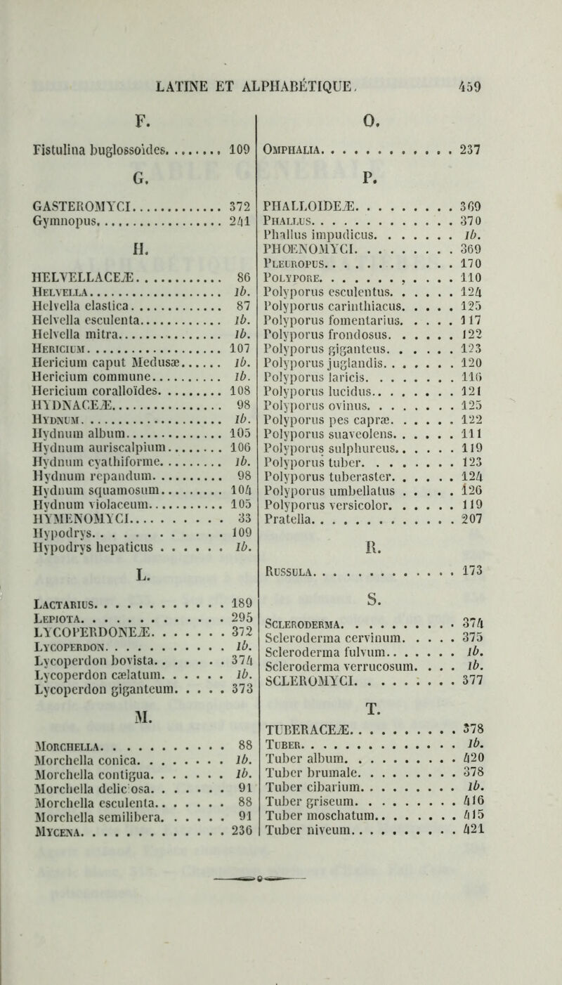 F. Fistulina buglossoides G. GASTEROMYCI Gymnopus. H. HELYELLACEÆ HEL\ ELLA Helvella elastica Helvella esculenta Helvella mitra Hericium Hericium caput Medusæ Hericium commune Hericium coralloïdes HYDNACEÆ Hydnum Hydnum album Hydnum auriscalpium Hydnum cyallïiforme Hydnum repandum Hydnum squamosum Hydnum violaceum HYMENOMYCI Hypodrys Ilypodrys hepaticus L. Lactarius Lepjota LYCOPERDONEÆ Lycoperdon Lycoperdon bovista Lycoperdon cælatum Lycoperdon giganteum M. Morchella Morchella conica Morchella contigua Morchella délie osa Morchella esculenta Morchella semilibera Mycena O. Omphalia 237 P. PHALLOIDEÆ 3G9 Phallus 370 Phallus impudicus lb. PHOENOMYCI 369 Pleuropus 170 Polypore 110 Polyporus esculentus 124 Polyporus carinthiacus 125 Polyporus fomentarius 117 rolyporus frondosus 122 Polyporus giganteus 123 Polyporus juglandis 120 Polyporus laricis 116 Polyporus lucidus 121 Polyporus ovinus 125 Polyporus pes capræ 122 Polyporus suaveolens 111 Polyporus sulphureus 119 Polyporus tuber 123 Polyporus tuberaster 124 Polyporus umbellatus 126 Polyporus versicolor 119 Pratella 207 S. SCLERODERMA 374 Scleroderma cervinum 375 Scleroderma fulvum ib. Scleroderma verrucosum. . . . ib. SCLEROMYCI 377 T. TUBERACEÆ 578 Tuber ib. Tuber album 420 Tuber brumale 378 Tuber cibarium lb. Tuber grise um 416 Tuber moschatum 415 Tuber niveum 421 109 372 241 86 lb. 87 lb. lb. 107 lb. lb. 108 98 lb. 105 106 lb. 98 104 105 33 109 lb. 189 295 372 lb. 374 lb. 373 88 lb. lb. 91 88 91 236