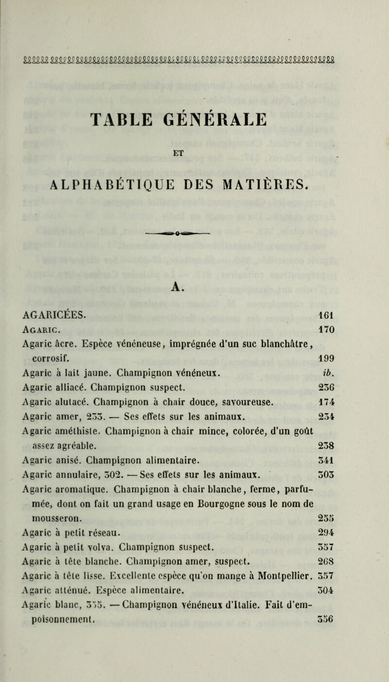 TABLE GÉNÉRALE ET ALPHABÉTIQUE DES MATIÈRES. A. AGARICÉES. 161 Agaric. 170 Agaric âcre. Espèce vénéneuse, imprégnée d’un suc blanchâtre, corrosif. 199 Agaric à lait jaune. Champignon vénéneux. ib. Agaric alliacé. Champignon suspect. 256 Agaric alutacé. Champignon à chair douce, savoureuse. 174 Agaric amer, 255. — Ses effets sur les animaux. 254 Agaric améthisle. Champignon à chair mince, colorée, d’un goût assez agréable. 258 Agaric anisé. Champignon alimentaire. 541 Agaric annulaire, 502. —Ses effets sur les animaux. 505 Agaric aromatique. Champignon à chair blanche, ferme, parfu- mée, dont on fait un grand usage en Bourgogne sous le nom de mousseron. 255 Agaric à petit réseau. 294 Agaric à petit volva. Champignon suspect. 557 Agaric à tête blanche. Champignon amer, suspect. 268 Agaric à tête lisse. Excellente espèce qu’on mange à Montpellier. 557 Agaric atténué. Espèce alimentaire. 504 Agaric blanc, 575. —Champignon vénéneux d’Italie. Fait d’em- poisonnement. 556