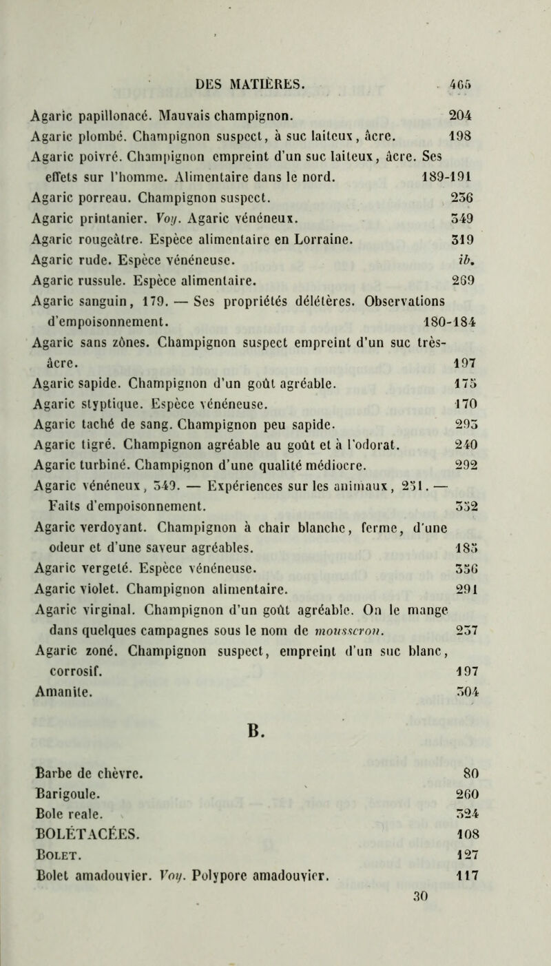 Agaric papillonacé. Mauvais champignon. 204 Agaric plombe. Champignon suspect, à suc laiteux, âcre. 198 Agaric poivré. Champignon empreint d’un suc laiteux, âcre. Ses effets sur l’homme. Alimentaire dans le nord. 189-191 Agaric porreau. Champignon suspect. 236 Agaric printanier. Voy. Agaric vénéneux. 349 Agaric rougeâtre. Espèce alimentaire en Lorraine. 319 Agaric rude. Espèce vénéneuse. ib. Agaric russule. Espèce alimentaire. 269 Agaric sanguin, 179. — Ses propriétés délétères. Observations d’empoisonnement. 180-184 Agaric sans zônes. Champignon suspect empreint d’un suc très- âcre. 197 Agaric sapide. Champignon d’un goût agréable. 175 Agaric styptique. Espèce vénéneuse. 170 Agaric taché de sang. Champignon peu sapide. 293 Agaric tigré. Champignon agréable au goût et à l’odorat. 240 Agaric turbiné. Champignon d’une qualité médiocre. 292 Agaric vénéneux, 349. — Expériences sur les animaux, 231. — Faits d’empoisonnement. 352 Agaric verdoyant. Champignon à chair blanche, ferme, d'une odeur et d’une saveur agréables. 185 Agaric vergeté. Espèce vénéneuse. 356 Agaric violet. Champignon alimentaire. 291 Agaric virginal. Champignon d’un goût agréable. On le mange dans quelques campagnes sous le nom de mousseron. 237 Agaric zoné. Champignon suspect, empreint d’un suc blanc, corrosif. 197 Amanite. 304 B. Barbe de chèvre. 80 Barigoule. 260 Bole reale. 324 BOLÉTACÉES. 108 Bolet. 127 Bolet amadouvier. Voy. Polypore amadouvier. 117 30