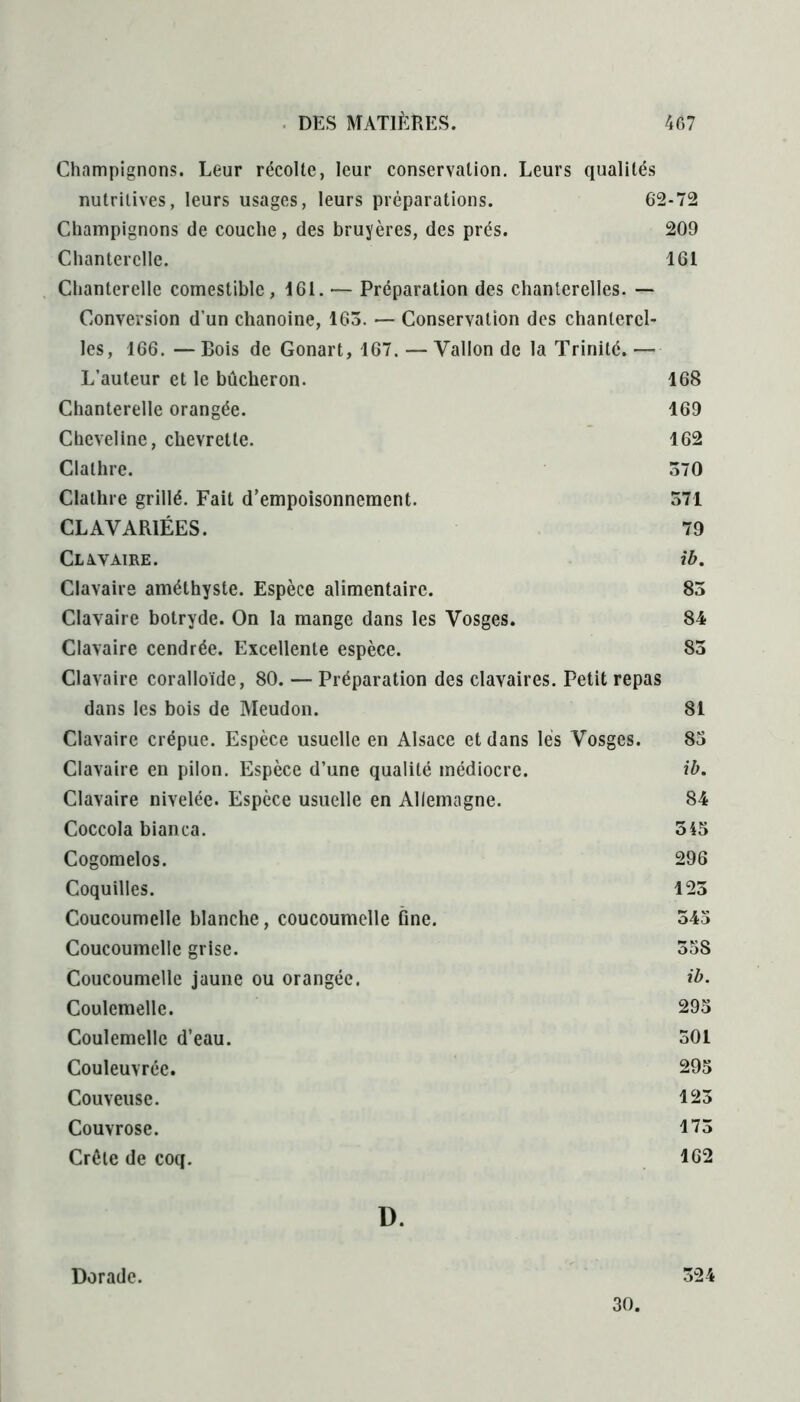 Champignons. Leur récolte, leur conservation. Leurs qualités nutritives, leurs usages, leurs préparations. 62-72 Champignons de couche, des bruyères, des prés. 209 Chanterelle. 161 Chanterelle comestible, 161. — Préparation des chanterelles. — Conversion d’un chanoine, 163. — Conservation des chanterel- les, 166. — Bois de Gonart, 167. — Vallon de la Trinité. — L’auteur et le bûcheron. 168 Chanterelle orangée. 169 Cheveline, chevrette. 162 Clathre. 370 Clathre grillé. Fait d’empoisonnement. 571 CL AVARIÉES. 79 CLAVAIRE. ib. Clavaire améthyste. Espèce alimentaire. 83 Clavaire botryde. On la mange dans les Vosges. 84 Clavaire cendrée. Excellente espèce. 85 Clavaire coralloïde, 80. — Préparation des clavaires. Petit repas dans les bois de Meudon. 81 Clavaire crépue. Espèce usuelle en Alsace et dans lés Vosges. 83 Clavaire en pilon. Espèce d’une qualité médiocre. ib. Clavaire nivelée. Espèce usuelle en Allemagne. 84 Coccola bianca. 345 Cogomelos. 296 Coquilles. 123 Coucoumelle blanche, coucoumelle fine. 543 Coucoumelle grise. 35S Coucoumelle jaune ou orangée. ib. Coulemelle. 295 Coulemelle d’eau. 501 Couleuvréc. 295 Couveuse. 123 Couvrose. 173 Crète de coq. 162 D. Dorade. 324 30.