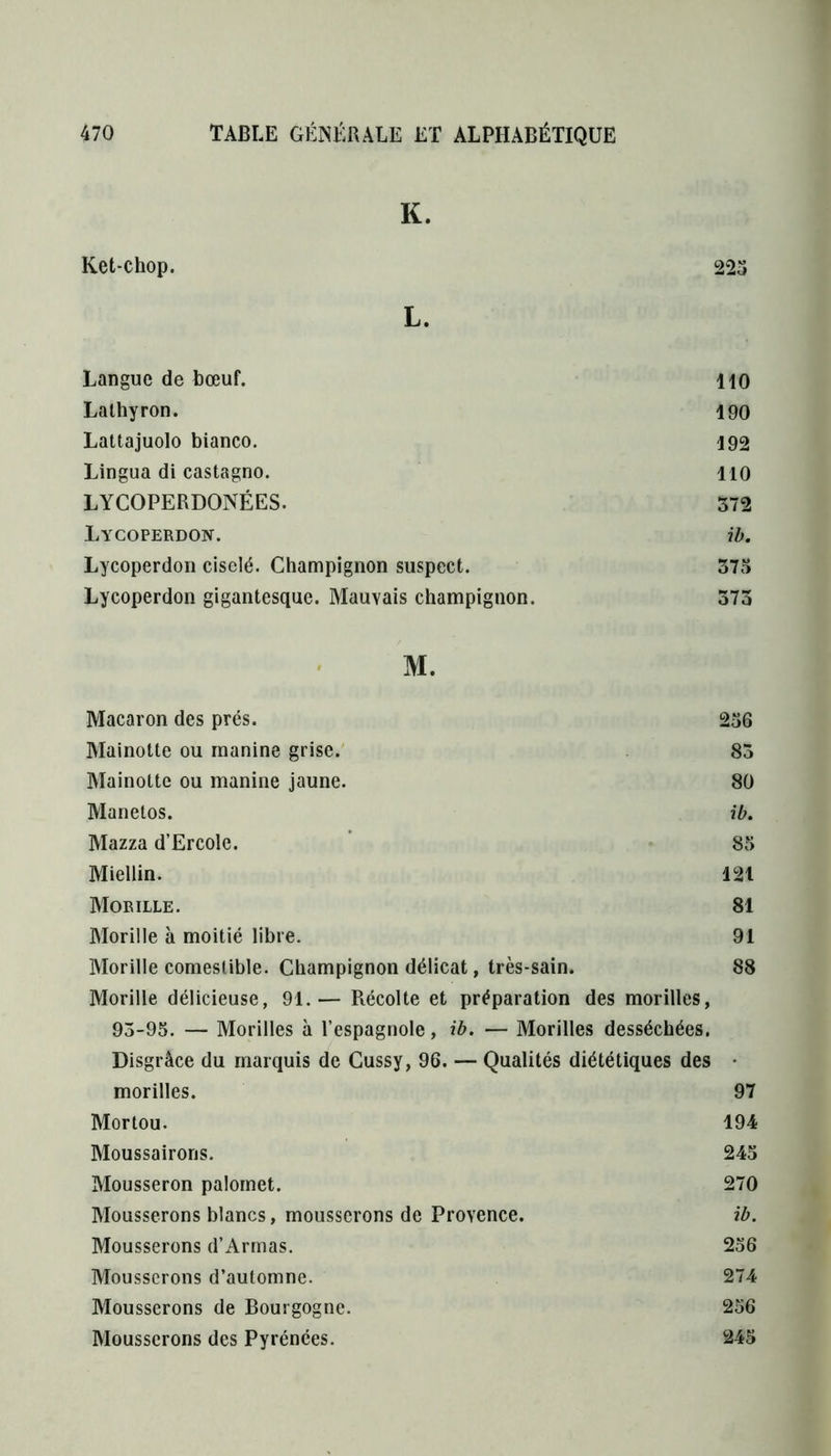 K. Ket-chop. 223 L. Langue de bœuf. 110 Lalhyron. 190 Lattajuolo bianco. 192 Lingua di castagno. 110 LYCOPERDONÉES. 372 Lycoperdon. ib. Lycoperdon ciselé. Champignon suspect. 375 Lycoperdon gigantesque. Mauvais champignon. 373 M. Macaron des prés. 256 Mainotte ou manine grise. 83 Mainotte ou manine jaune. 80 Manetos. ib. Mazza d’Ercole. 85 Miellin. 121 Morille. 81 Morille à moitié libre. 91 Morille comestible. Champignon délicat, très-sain. 88 Morille délicieuse, 91.— Récolte et préparation des morilles, 93-95. — Morilles à l’espagnole, ib. — Morilles desséchées. Disgrâce du marquis de Cussy, 96. — Qualités diététiques des • morilles. 97 Mortou. 194 Moussairons. 245 Mousseron palomet. 270 Mousserons blancs, mousserons de Provence. ib. Mousserons d’Armas. 256 Mousserons d’automne. 274 Mousserons de Bourgogne. 256 Mousserons des Pyrénées. 245