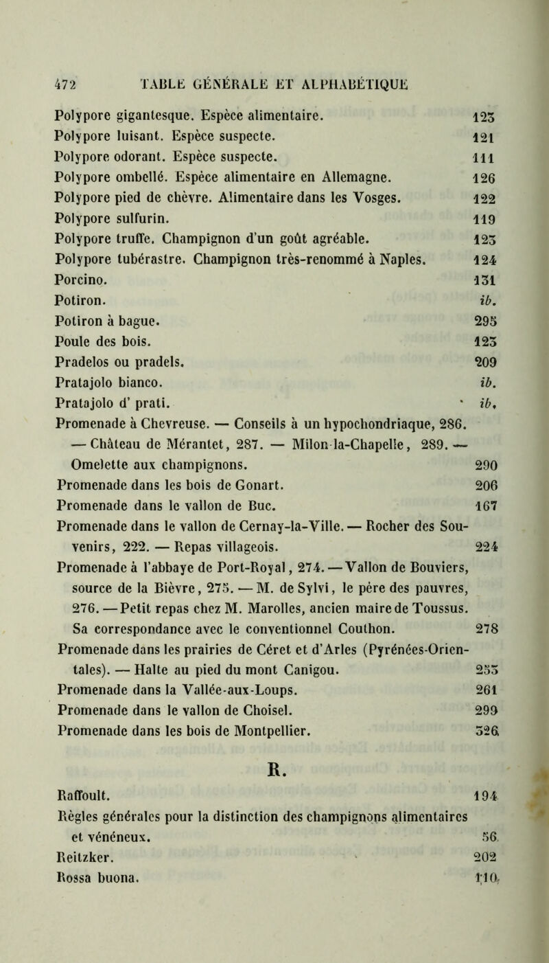 Polypore gigantesque. Espèce alimentaire. 123 Polypore luisant. Espèce suspecte. 121 Polypore odorant. Espèce suspecte. 111 Polypore ombellé. Espèce alimentaire en Allemagne. 126 Polypore pied de chèvre. Alimentaire dans les Vosges. 122 Polypore sulfurin. 119 Polypore truffe. Champignon d’un goût agréable. 123 Polypore tubérastre. Champignon très-renommé à Naples. 124 Porcino. 131 Potiron. ib. Potiron à bague. 295 Poule des bois. 123 Pradelos ou pradels. 209 Pratajolo bianco. ib. Pratajolo d’prati. * ib. Promenade à Chevreuse. — Conseils à un hypochondriaque, 286. — Château de Mérantet, 287. — Milon la-Chapelle, 289.— Omelette aux champignons. 290 Promenade dans les bois de Gonart. 206 Promenade dans le vallon de Bue. 167 Promenade dans le vallon de Cernay-la-Ville. — Rocher des Sou- venirs, 222. — Repas villageois. 224 Promenade à l’abbaye de Port-Royal, 274. —Vallon de Bouviers, source de la Bièvre, 275. — M. de Sylvi, le père des pauvres, 276. —Petit repas chez M. Marolles, ancien maire de Toussus. Sa correspondance avec le conventionnel Couthon. 278 Promenade dans les prairies de Céret et d’Arles (Pyrénées-Orien- tales). — Halte au pied du mont Canigou. 253 Promenade dans la Vallée-aux-Loups. 261 Promenade dans le vallon de Choisel. 299 Promenade dans les bois de Montpellier. 3261 R. Raffoult. 194 Règles générales pour la distinction des champignons alimentaires et vénéneux. 56 Reitzker. 202 Rossa buona. 1*1 Oy