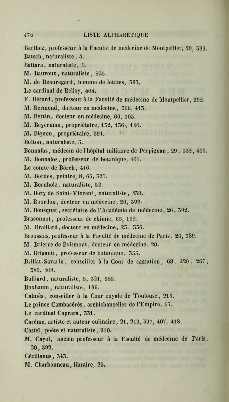 Barthez, professeur à la Faculté (le médecine de Montpellier, 29, 389. Batsch, naturaliste, 5. Battara, naturaliste, 5. M. Bauvoux, naturaliste, 235. M. de Beauregard, homme de lettres, 397. Le cardinal de Belloy, 404. F. Bérard , professeur à la Faculté de médecine de Montpellier, 392. M. Bermond, docteur en médecine, 366, 413. M. Bertin, docteur en médecine, 66, 103. M. Beyerman, propriétaire, 132, 136-, 140. M. Bignon, propriétaire, 391. Bolton, naturaliste, 5. Bonnafos, médecin de l’hôpital militaire de Perpignan , 29, 332, 405. M. Bonnafos, professeur de botanique, 405. Le comte de Borch, 416. M. Bordes, peintre, 8, 66, 325. M. Bornholz, naturaliste, 52. M. Bory de Saint-Vincent, naturaliste, 439. M. Bourdon, docteur en médecine, 20, 392. M. Bousquet, secrétaire de l’Académie de médecine, 20, 392. Braconnot, professeur de chimie, 65, 192. M. Braillard, docteur en médecine, 23, 336. Broussais, professeur à la Faculté de médecine de Paris, 20, 389. M. Brierre de Boismont, docteur en médecine, 20. M. Briganti, professeur de botanique, 355. Brillat-Savarin, conseiller à la Cour de cassation, 68, 220, 267, 389, 408. Bulliard, naturaliste, 5, 321, 385. Buxbaum, naturaliste, 196. Calmés, conseiller à la Cour royale de Toulouse, 215. Le prince Cambacérès, archichancelier de l’Empire, 67. Le cardinal Caprara, 331. Carême, artiste et auteur culinaire, 21, 219, 397, 407, 418. Castel, poète et naturaliste, 210. M. Cayol, ancien professeur à la Faculté de médecine de Paris, 20, 392. Cécilianus, 343. M. Charbonneau, libraire, 25.