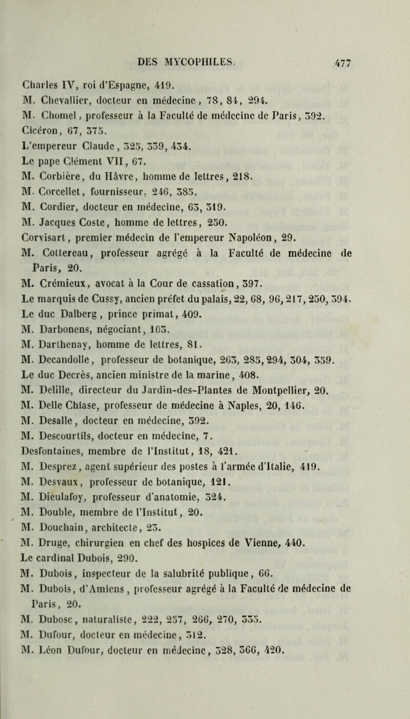 Charles IY, roi d’Espagne, 419. M. Chevallier, docteur en médecine, 78, 84, 294. M. Chomel, professeur à la Faculté de médecine de Paris, 592. Cicéron, 67, 375. L’empereur Claude , 525, 339, 434. Le pape Clément VII, 67. M. Corbière, du Hâvre, homme de lettres, 218. M. Corcellet, fournisseur, 246, 385. M. Cordier, docteur en médecine, 63, 519. M. Jacques Coste, homme de lettres, 250. Corvisart, premier médecin de l’empereur Napoléon, 29. M. Coltereau, professeur agrégé à la Faculté de médecine de Paris, 20. M. Crémieux, avocat à la Cour de cassation, 397. Le marquis de Cussy, ancien préfet du palais, 22, 68, 96, 217, 250, 394. Le duc Dalberg, prince primat, 409. M. Darbonens, négociant, 105. M. Darthenay, homme de lettres, 81. M. Decandolle, professeur de botanique, 263, 285,294, 304, 359. Le duc Decrès, ancien ministre de la marine, 408. M. Delille, directeur du Jardin-des-Plantes de Montpellier, 20. M. Delle Chiase, professeur de médecine à Naples, 20, 146. M. Desalle, docteur en médecine, 392. M. Descourlils, docteur en médecine, 7. Desfontaines, membre de l’Institut, 18, 421. M. Desprez, agent supérieur des postes à l’armée d’Italie, 419. M. Desvaux, professeur de botanique, 121. M. Dieulafoy, professeur d’anatomie, 324. M. Double, membre de l’Institut, 20. M. Douchain, architecte, 23. M. Druge, chirurgien en chef des hospices de Vienne, 440. Le cardinal Dubois, 290. M. Dubois, inspecteur de la salubrité publique, 66. M. Dubois, d’Amiens, professeur agrégé à la Faculté de médecine de Paris, 20. M. Dubosc, naturaliste, 222, 257, 266, 270, 555. M. Dufour, docteur en médecine, 312. M. Léon Dufour, docteur en médecine, 328, 366, 420.